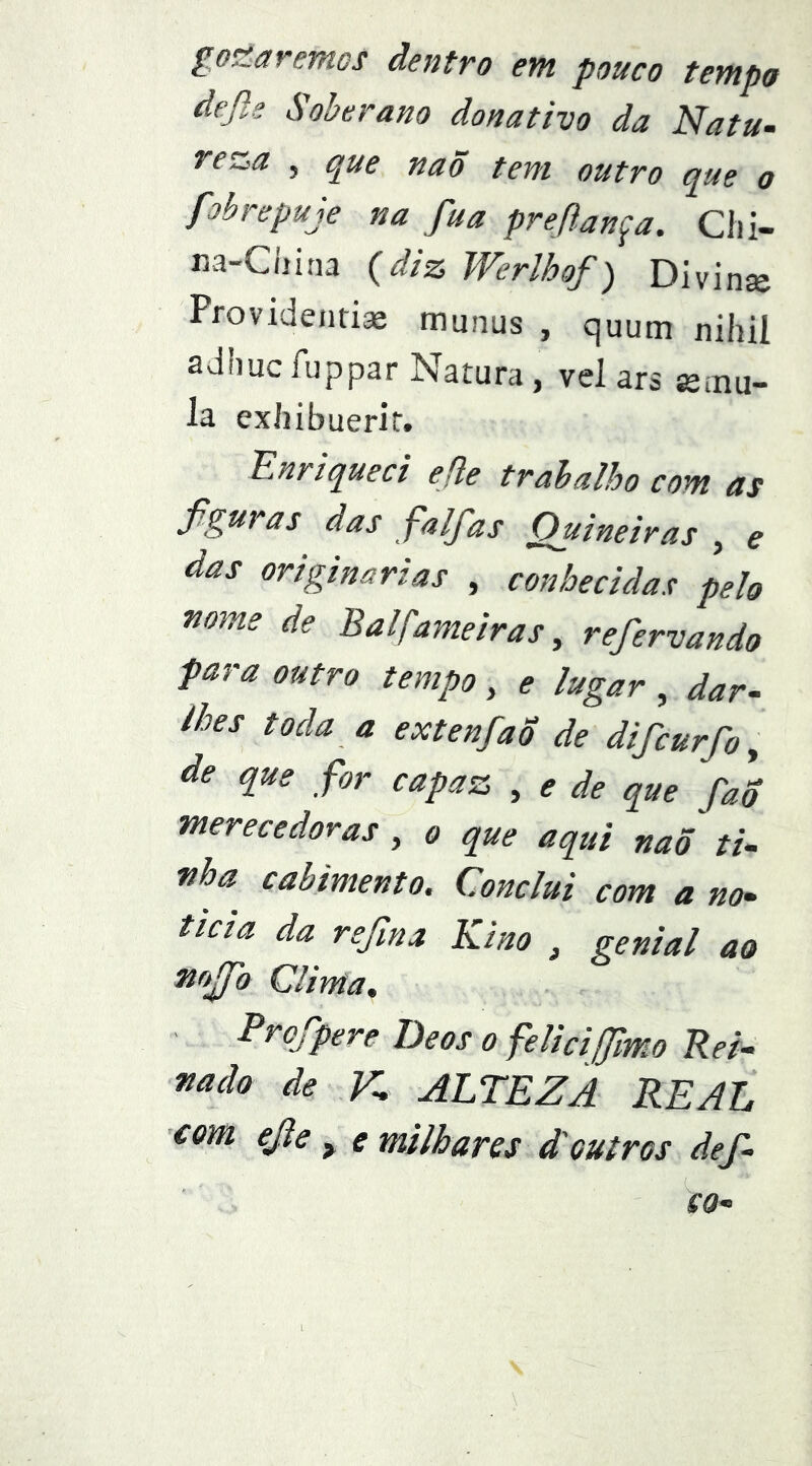 ^o^ãvefnos dentvo em pouco tempo defls Soberano donativo da Natu- reza 5 que naõ tem outro que o fobrepuje na fua prefiança. Cíii- m-Cliina {diz Werlhof) Divinje Provideiiti* munus , quum nihil adhucfuppar Natura, vel ars Kmu- la exliibuerir. Enriqueci efle trabalho com as figuras das falfias Ouineiras , e das originarias , conhecidas pelo mme de Balfameiras ^ refiervando para outro tempo , ^ lugar , dar- lhes toda a extenfao de dificurfio ^ de que for capaz , de que faS merecedoras , o que aqui naõ ti- •nha cabimento. Conclui com a no- ticia da refima Kino , genial ao mfio Clima. Profipere Deos o felicifilmo Rei- fiado de K ALTEZA REAL com ejie ^ e milhares d'outros defi- ca- I