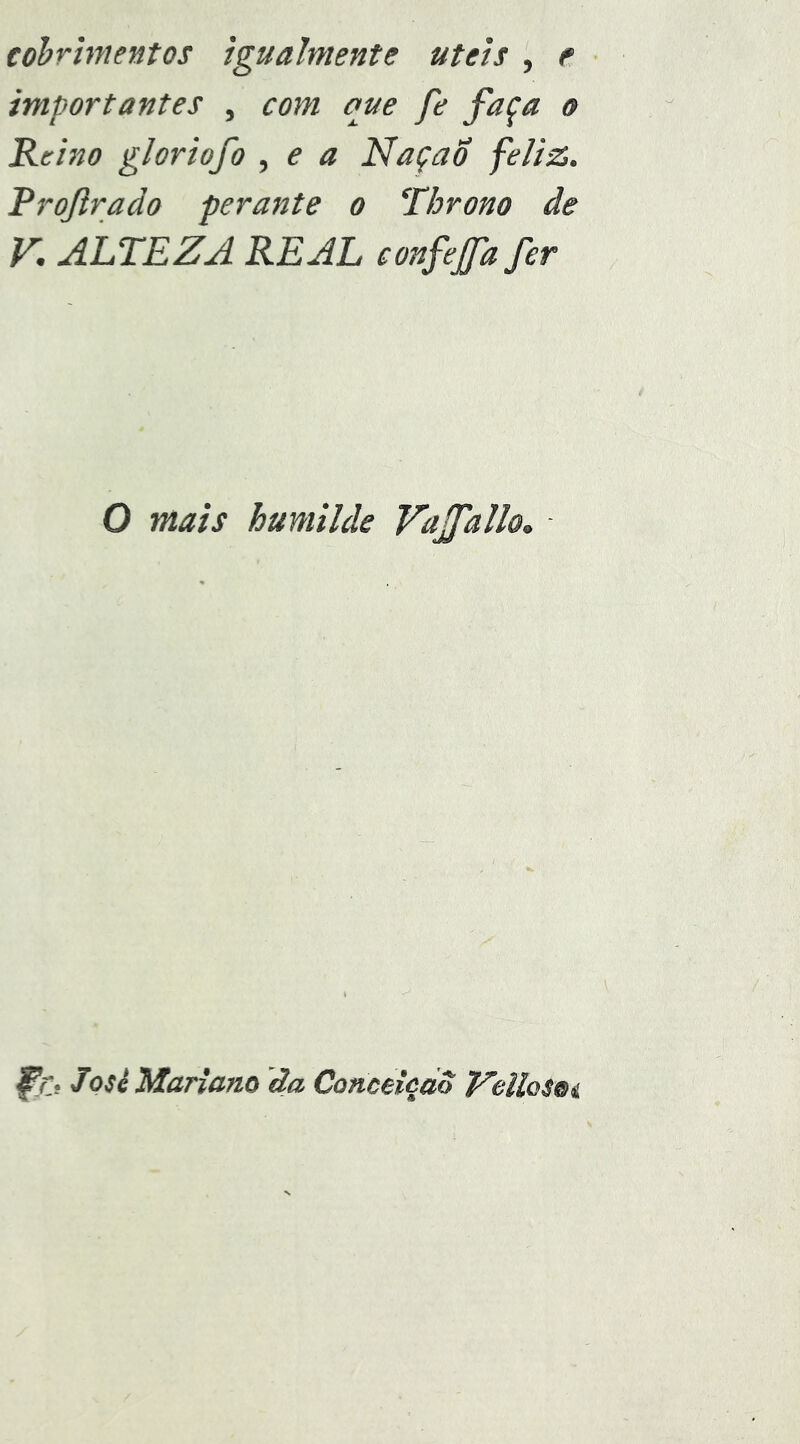 eohrhnentos igualmente uteis , e importantes , com que fe faça o Reino gloriofo , e a NaçaÕ feliz. Rrojlrado peraitte o Throno de V. ALTEZA REAL confejfafer O mais humilde VaffaUo» fn. Josi Mariano ãa Conceiedo T^eUoSúi