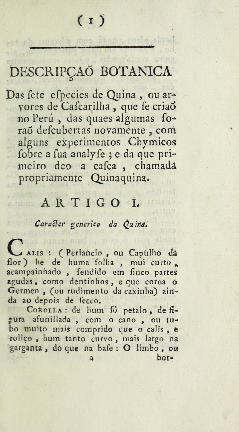 DESCRIPÇAÕ BOTANICA jDas fete efpecies de Quina , ou ar- vores de Cafcarilha , que fe criaó no Perú , das quaes algumas fo-^ raõ defcubertas noVamente , corá alguns experimentos Chymicos fobre a fua analyfe ; e da que pri- meiro deo a cafca , chamada propriamente Quinaquina. ARTIGO I. CaraSlcr gencrico da Quiiiâ» ALis : ( Periaíicio , ou Capülho dà flor) he de huina folha , mui curto ^ acampainhado , fendido em finco parteá agudas, como dentinhos , e que coroa o Germen , (oü rudimento da caxinha) ain- da ao depois de fecco, CoROLLA : de hum fô petalo , de fi- gura afunillada , com o cano , ou tu- bo muito mais comprido que o calis , è roliço , hum tanto curvo , mais Jargo na garganta , do que na bafe ; O limbo , oti a bor-