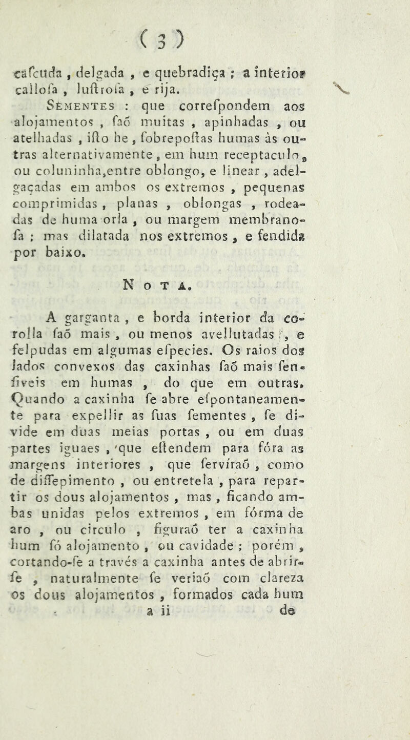 côrcUc^a , delgada , e quebradiça ; a interiof caiiola , luflrofa , e rija. Sèmentes : que correfpondem aos alojamentos , fao muitas , apinhadas , ou atelhadas , iRo he, fobrepoRas humas às 0U“ tras alternativamente, em hum receptáculo^ ou coluninha,entre oblongo, e linear, adel- gaçadas em ambos os extremos , pequenas comprimidas , planas , oblongas , rodea- das de huma orla , ou margem membrano- fa ; mas dilatada nos extremos , e fendida por baixo. Nota. A garganta , e borda interior da co- rolla faõ mais , ou menos avellutadas f, e felpudas em algumas efpecies. Os raios dof iados convexos das caxinhas faõ mais fen« íiveis em humas , do que em outras. Quando a caxinha fe abre eípontaneamen- te para expellir as fuas Tementes , fe di- vide em duas meias portas , ou em duas partes iguaes , 'que eflendem para fora as margens interiores , que Tervíraô , como de diíTepimento , ou entretela , para repar- tir os dous alojamentos , mas , ficando am- bas unid as pelos extremos , em forma de aro , ou circulo , figurão ter a caxinha hum fó alojamento , ou cavidade ; porém , cortando-fe a través a caxinha antes de abrir-» Te , naturalmente Te veriao com clareza os dous alojamentos , formados cada hum â ii dô