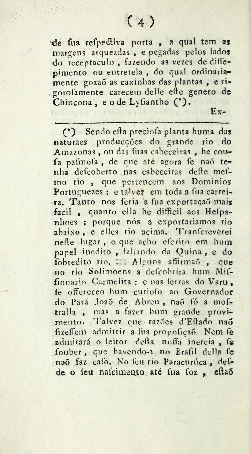 de fua refpeítiva porta , a qual tem as margens arqueadas , e pegadas' pelos lados do receptáculo, fazendo as vezes de diíTe- pimento ou entretela , do qual ordinaria- mente gozao as caxinhas das plantas , e ri- , gorofamente carecem delle efle genero de Chincona , e o de Lyfiantho Ex- Sendo ella preciofa planta huma das naturaes producções do grande rio do Amazonas , ou das fuas cabeceiras , he coii- fa palmofa , de que até agora fe naó te- nha defcoberto nas cabeceiras defle mef- mo rio , que pertencem aos Dominios Portuguezes ; e talvez em toda a fua carrei- ra. Tanto nos feria a fua exportação mais facil » quanto ella be difficil aos Hefpa- nhoes ; porque nós a exportariarnos rio abaixo, e elies rio acima. Tranfcrevèrei nelde lugar , o que acho efcrito em hum papel inédito , íallando da Quina , e do fobredito no. m Alguns aíhrmaó , que no rio Solimoens a defcobríra hum Mif- íionarir» Carmelita ; e nas ferras do Varu* íe oítereceo hum curioío ao Governador do Pará Joaõ de Abreu , naó fó a mof- íralla , mas a fazer hum grande provi- mento. Talvez que razoes d’Eftado naó íizeíTein admittir a fua propoficaó Nem fe admirará o leitor defla nníía inércia , fe fouber , que havendo-a no Brafil delia fe na6 faz cafo. No feu rio Paracuriica , def- dc o leu nafcimeuto até fua foz , eílaó