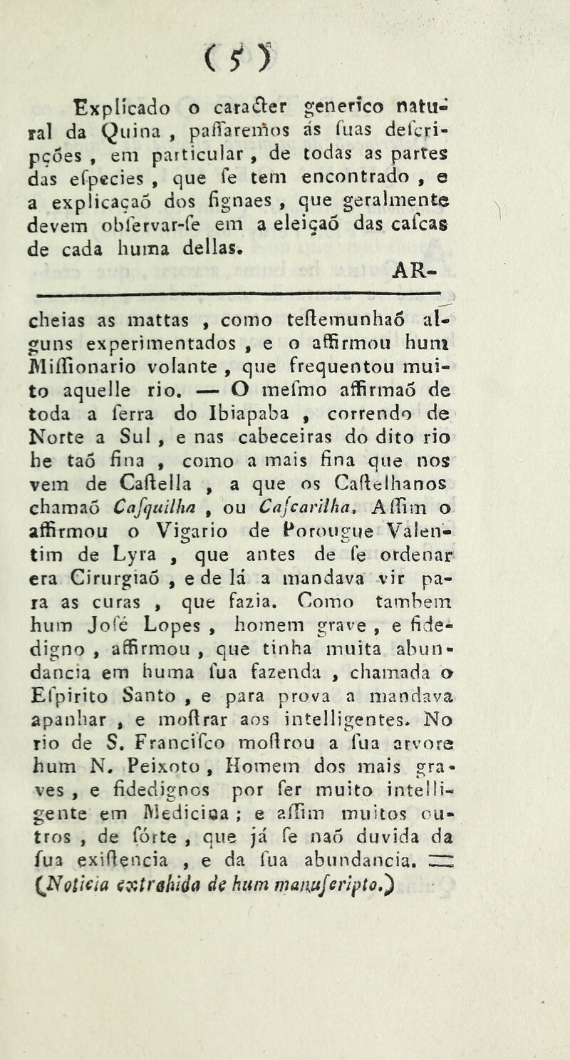 Explicado o carafter genenco natu- ral da Quina , paíTarenlos ás fiias defcri- pçoes , em particular , de todas as partes das eípccies , que fe tem encontrado , e a explicaçaó dos fignaes , que geralmente devem oblervar-fe em a eleição das cafcag de cada huixia delias. AR- cheias as mattas , como teílemunhao al- guns experimentados , e o affirmoii hum Miífionario volante , que frequentou mui- to aquelle rio. — O inefiTio affirmao de toda a ferra do Ibiapaba , correndo de Norte a Sul , e nas cabeceiras do dito rio he taô fina , como a mais fina que nos vem de Caflella , a que os Cafieíhanos chamaò Cafcjuílha , ou Cajcarilha, Aííim o affirmou o Vigário de Poroiic^ue Valen- O o tim de Lyra , que antes de fe ordenar era Girurgiaõ , e de lá a mandava vir pa- ra as curas , que fazia. Como também hum Jofé Lopes , homem grave , e fide- digno , affirmou , que tinha muita abun- dancia em huma fua fazenda , chamada o Efpirito Santo , e para prova a mandava apanhar , e moflrar aos intelligentes. No rio de S. Francifco moílrou a fua arvore hum N. Peixoto , Homem dos mais gra- ves , e fidedignos por fer muito intelli- gentc em IVledicioa ; e aíTim muitos ou- tros , de fórte , que já fe nao duvida da fua exifiencia , e da fua abundancia. ™ (^Nçíicia ^ççírafiida dç hum maiuijenpto,')