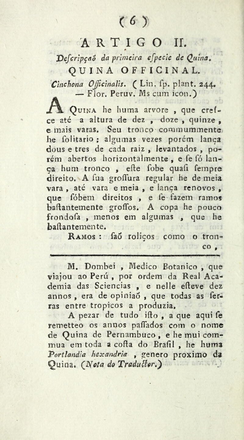 ARTIGO ir. 'Defcnpçao da primeira efpecle de Qjttna, QUINA OFFIGINAL. Chíchona O^cinalis. ( Lin. fp. plant. 244. — Flor. Peruv. Ms cum icon.) j/^ Quina he íiuma arvore , que cref- ce até a altura cie dez , doze , quinze , e mais varas. Seu tronco-coirimummente he folitario ; algumas vezes porém lança dous e tres de cada raiz , levantados , po- rém abertos horizontalmente , e fe fó lan- ça hum tronco , efte fobe quafi fempre direito. A fua groíTura regular he de meia vara , até vara e meia , e lança renovos , que fóbem direitos , e Ic' fazem ramos baílantemente groíTos. A copa he pouco frondofa , menos em algumas , que he baftantemente. Ramos : faô roliços como o tron- # CO , M. Dombei , Medico Botânico , que viajou ao Peru , por ordem da Real Aca- demia das Sciencias , e nelle eíleve dez annos , era de opinião , que todas as fer- ras entre tropicos a produzia, A pezar de tudo ifto , a que aqui fe remetteo os annos paífados com o nome de Quina de Pernambuco , e he mui com- mua em toda a coifa do Brafil , he Iiums Portlandia hexandrla , genero proximo da Quina. (Nota do Tríidu^oi'*^ \