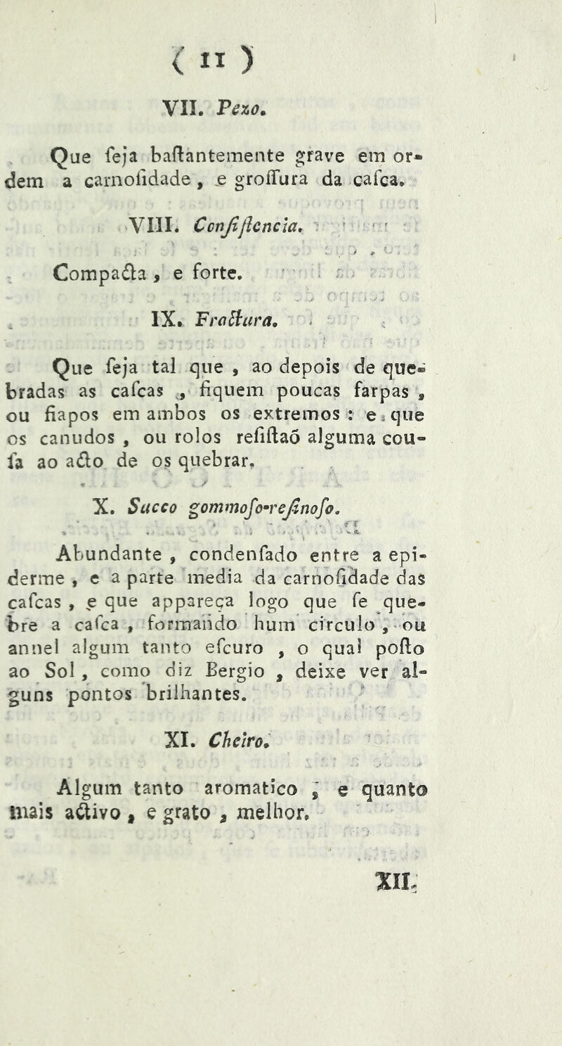 VII. Pézo. Que íeja baílantemente grave em or- dem a carnoíidade, .e groíTura da cafca. 'VIII. Conjljlcncia* • > • — ^ > t' Compada , e forte. ' . r ; IX. Fraãara, ^ Que feja tal que , ao depois de que- bradas as cafcas ,, íiquem poucas farpas , ou fiapos em ambos os extremos : e^que os canudos , ou rolos refiftaõ alguma cou- fa ao ado de os quebrar, T X. Stícco gommofoTeãnofo. . ■ f ^ \ Abundante , condenfado entre a epi- derme , e a parte media da carnofidade das cafcas , ^e que appareça logo que fe que- bre a cafca , formando hum circulo, ou annel algum tanto efcuro , o qual poílo ao Sol , como diz Bergio , deixe ver al- guns pontos brilhantes. XL Chctro; Algum tanto aromatico , e quanto mais adivo * e grato , melhor.