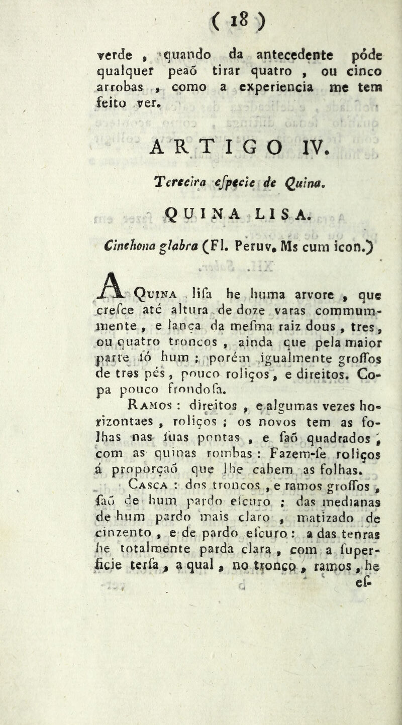 verde , aquando da antecedente p6dc qualquer peaô tirar quatro , ou cinco arrobas » como a experiência mc tem feito ver. ARTIGO IV. Tenelra cfp^clc de Qu]na, QUINA LIS A. Clnehúna glahra (Fl. Peruv. Ms cum icon.) A Quina , lifa he luima arvore » que creíce até altura de doze varas commum- mente , e lança da mefma raiz dous , tres, ou quatro troncos, ainda que pela maior parte ió hum ‘porém ,igualmente groíTos de tras pés, pouco roliços, e direitos. Co- pa pouco frondofa. Ramos : direitos , e algumas vezes ho- rizontaes , roliços ; os novos tem as fo- lhas nas ilias pontas , e faõ quadrados i com as quinas rombas : Fazem-fe roliços á proporção que Jhe cahem as folhas. Casca : dos troncos , e ramos groífos , fau dci hum pardo elcuro ; das medianas de hum pardo mais claro , matizado de cinzento , e de pardo elcuro: adas tenras he totalmente parda clara, com a fuper- licie terfa j a qual , no tronco , ramos, he f