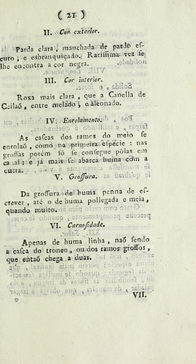 C > II. CòA cxJenor. Parda clara , manchada de pardo ef- criro , e esbranquiçado.. Rariffima. _vez le; lhe encontra a cot negra. _ .ou . ■  - * ■? III. Cor wterlor, ' \ '11 3 J-í i i J Roxa mais clara , que a Canella de Ceiiaó, entre melado ^ eàiéonado. \Y, Enrõlntncnto; ^ ^ . > . '. < ■ f • ti , As cafcas dos tainrs do ^meio fe enrolaô , coinò na primeira efpecie : nas groílas porém lo fe conlégue pôlas em a ,al ; e já mais ‘fe abarca huiha^ ecfm a tutra. - ■ ' . I V. Gi-oJjíira. . . ci— . » Da EíroíTura ■ de' buma penna de el- crever , até o de huma pollegada e meia, quando muito, - - ' * * ^ 4C'*‘  .11.. ' . ' ^ Ci ' i ' ' ' ■ i . i ■*■ VI* Carnojídadc» ^ *• A.penas de huma linha , nao fendo a cafca do tronco ., ou dos ramos groíTos, que ehtaõ chega a duas*