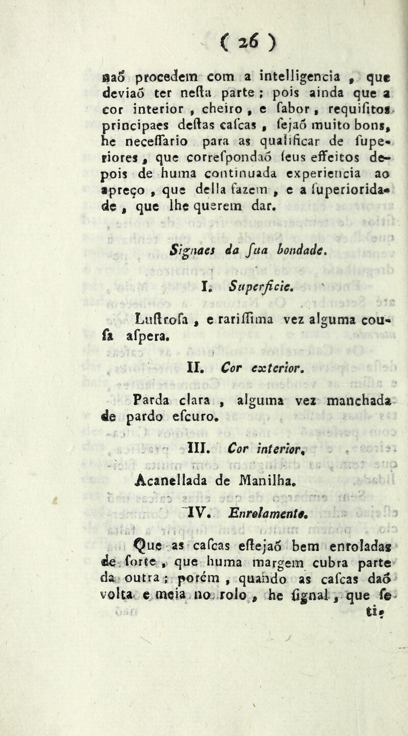 aao proceáem com a intelligencia , que deviaó ter neílu parte ; pois ainda que a cor interior , cheiro, e fabor , rcquifito*. principaes dcftas cafcas , lejaô muito bons, he neceíTario para as qualificar de fupe* riores , que correfpondao íeus eíFcitos de- pois de huma continuada experiencia ao apreço , que delia fazem , e a íuperiorida* de , que lhe querem dar. Signacs âa fita bondade* I, Sitperjicte. Luftrofa , c rariflima vez alguma coU'* fa afpera. II. Cor exterior. Parda clara , alguma vez manchada de pardo efeuro. « III. Cor interior^ Acanellada de Manilha. IV. Enrolamentârn 1 . Qucf as cafcas eííejao bem enroladas de. forte que huma margem cubra parte da outra ; pofém , quarido as cafcas dao volta, c meia . ao;-rolo , he fignal, que fe < ti?