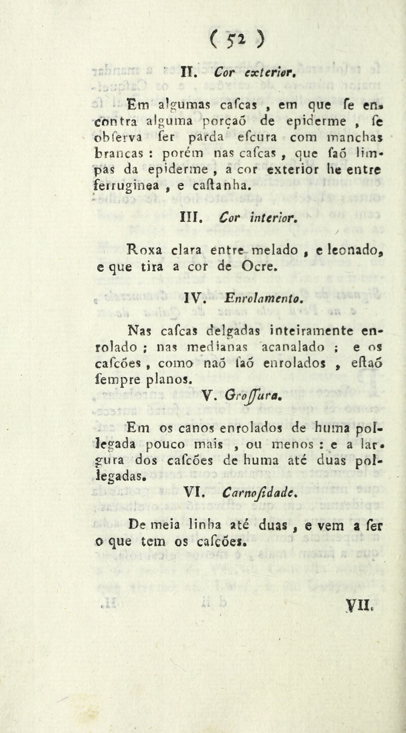 ( '5”^ ) II. Cor exterior, ‘ Em algumas cafeas , em que fe en» contra alguma porçaõ de epiderme , fe ohferva fer parda efeura com manchas brancas : porém nas caícas , que faô lim- pas da epiderme , a cor exterior he entre ferruginea , e caílanha. líí. Cor Interior, I Roxa clara entre melado | e Iconado, e que tira a cor de Ocre. f- IV. Enrolamento, Nas cafeas delgadas inteiramente en- rolado ; nas medianas acanalado ; e os cafeoes , como nao íaó enrolados , eflao fempre planos. V. GroJJara, Em os canos enrolados de hiima poí- legada pouco mais , ou menos : e a lar» giira dos cafeoes de huma até duas pol- legadas. VI. Carnojidade, De meia linha até duas , e vem a fer O que tem os cafeoes. yiL