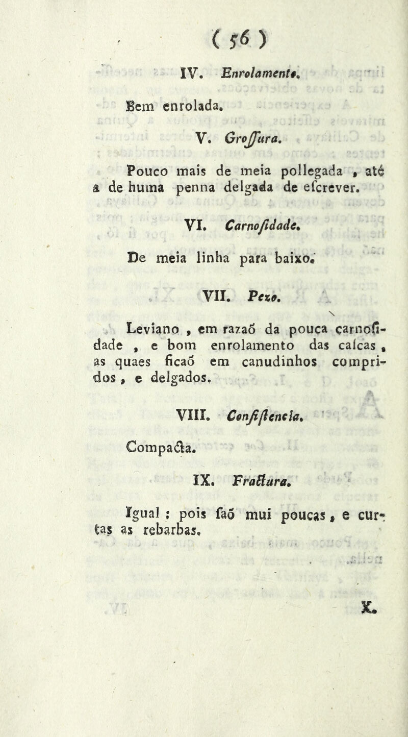 () IV, Enrolamentê^ Bem enrolada, V. Grojfttra, Pouco mais de meia pollegada » até â de huma penna delgada de eferever. VI. Carnofidade^ De meia linha para baixo* VII. Fezo. \ Leviano , em razaô da pouca çarnofi- dade , e bom enrolamento das calcas , as quaes ficao em canudinhos compri- dos , e delgados, VIII. Confillmcia. ’ Compaéla. IX. Fraãara. Igual : pois fao mui poucas t e cur- tas as rebarbas.