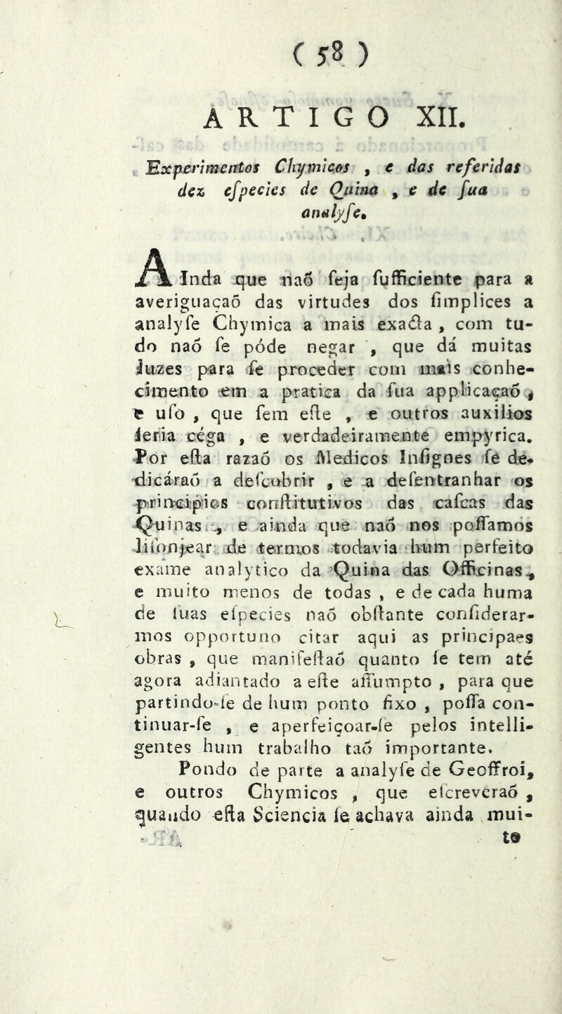 ( ) artigo xn. 'Rxp-ertmentos Chymic,ôs , e das referidas dez, efpedes de Qjiina ^ e de fua analj/fe» A jL \ Inda que nao feja fufficiente para a averigiiaçaõ das virtudes dos fimplices a analyfe Chymica a mais exada , com tu- do naó fe póde negar , que dá muitas íuzes p^ra íe proceder com mais conhe- cimento -em a pratica da fua applicaçao^ e ufo , que fem eíle , e outros auxilias ieria cega , e verdadeirame.nte empyrica. Í*or efta razaõ os IViedicos Infignes fé de» tiicárar) a de (cobrir , e a de fent ranhar os prinpci;pií?js conílitutlvos das cafcas das ii^uinasi^ e ainda que nao nos poíTamôs liibnjear de iteroios .todavia bum perfeito exame analytico da Quina das Oííicinas^ e muito menos de todas, e de cada huma de luas eípecies nao obííante conílderar- mos opportuno citar aqui as principaes obras , que manifeftao quanto íe tem até agora adiantado a efte alTumpto , para que partindode de hum ponto fixo , poíía coa- tinuar-fe e aperfeiçoar-íe pelos intelli- gentes hum trabalho tad importante. Pondo de parte a analyfe de GeofFroi, e outros Chymicos , que efcrevCrao , guando efta Sciencia le achava ainda mui-