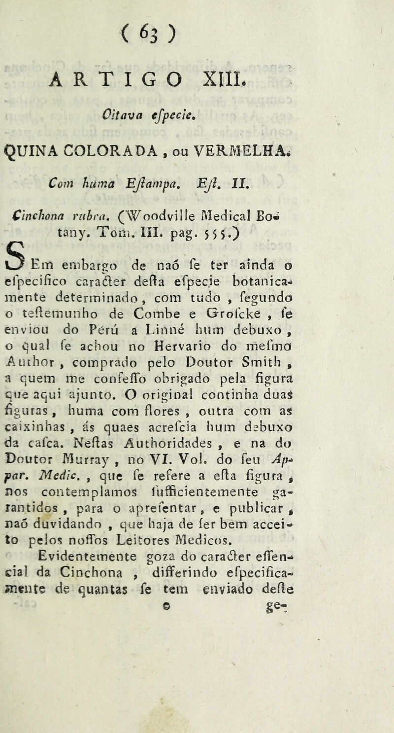 ARTIGO XIIL Oitava efpecle, QUINA COLORADA , ou VERMELHA* Com huma EJlampa, Ejl, lí. Cinchona ruhra, (Woodvilíe Medicai tany. Toiii. líL pag. 5 5 5.) S Em embargo de naó fe ter ainda o efpecifico caradef defta efpecie botanica-^ mente determinado , com tudo , fegundo o teílemunho de Coinbe e Groícke , íe enviou do Peru a Linné hum debuxo , o C]ua! fe achou no Hervario do mefma Auíhor , comprado pelo Doutor Smith * a quem me confeíTo obrigado pela figura que aqui ajunto. O originai continha duaá figuras, huma com flores , outra com así caixinhas , ás quaes acrefcia hum debuxo da cafca. Neflas Authoridades , e na do Doutor Murray , no Ví. Vol. do feu Ap* por. Medie. , que Te refere a efla figura ^ nos contemplamos luííicieníemente ga- rantidos , para o aprefentar, e publicar^ naõ duvidando , que haja de íerbem aceei- to pelos noíTos Leitores Médicos, Evidentemente goza do caradler efien- ciai da Cinchona , differindo efpecifica- Jnente de quantas fe tem enviado deíle