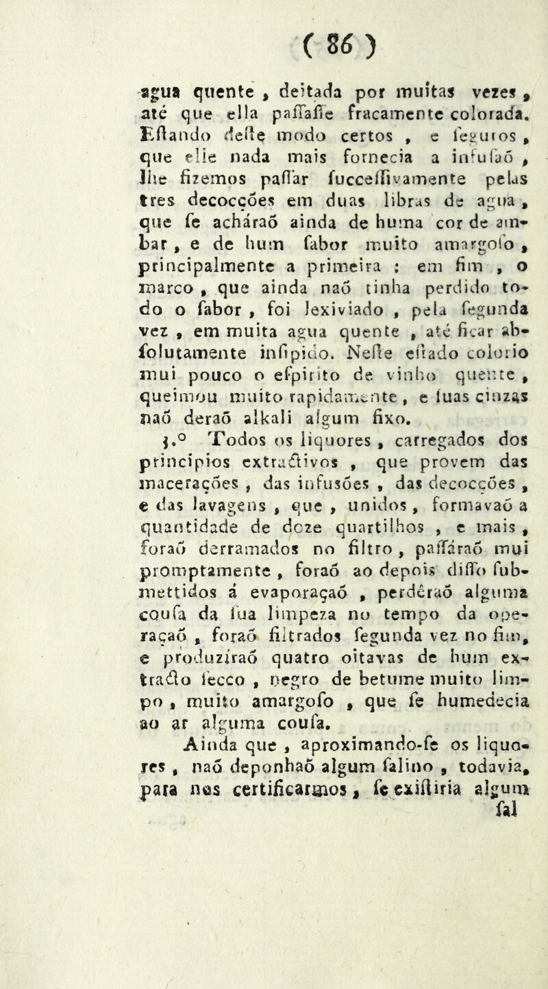 (so a^ua quente , deitada por muitas vezes ^ até que cila paíTaíTc fracamcntc colorada, Eflando dcdç modo certos , c feiíuios , que flie nada mais fornecia a iníulaõ , 3he fizemos pafiar íucceííivamente pelas tres dccoccôes em duas libras de airua , que fc acháraô ainda de huma cor de am» bar, e de lium fabor muito amargofo , principalmentc a primeira : em fim , o marco , que ainda nao tinha perdido to* do o fabor , foi lexiviado , pela fegunda vez • em muita a^ua quente , até ficar ab- folutamente infipido. Neíie eíiado coloiio mui pouco o efpiilto de vinho queiue , queimou muito rapidair.cnte , e íuas cinzas nao deraõ alkali aígum fixo. Xodos os iiquores , carregados dos princípios cxtradivos , que provem das macerações , das infusões , das decoeções , e das lavagens , que , unidos, formavaó a quantidade de deze quartilhos , c mais , foraõ derramados no filtro , paííáraõ mui promptamente , foraô ao depois diíTo fub- mettidos á evaporaçaõ , perdêraõ alguma cQufa da lua limpeza nu tempo da ope- raçao , foraõ filtrados fegunda vez no fim, e produzirão quatro oitavas de hum ex-» trado feceo , negro de betume muito lim- po , muito amargofo , que íe humedecia ao ar alguma coufa, Ainda que , aproximando-fe os liquo- sres , naõ deponhãõ algum falino , todavia, para nes certificarmos, fecxiíiiria algum fal