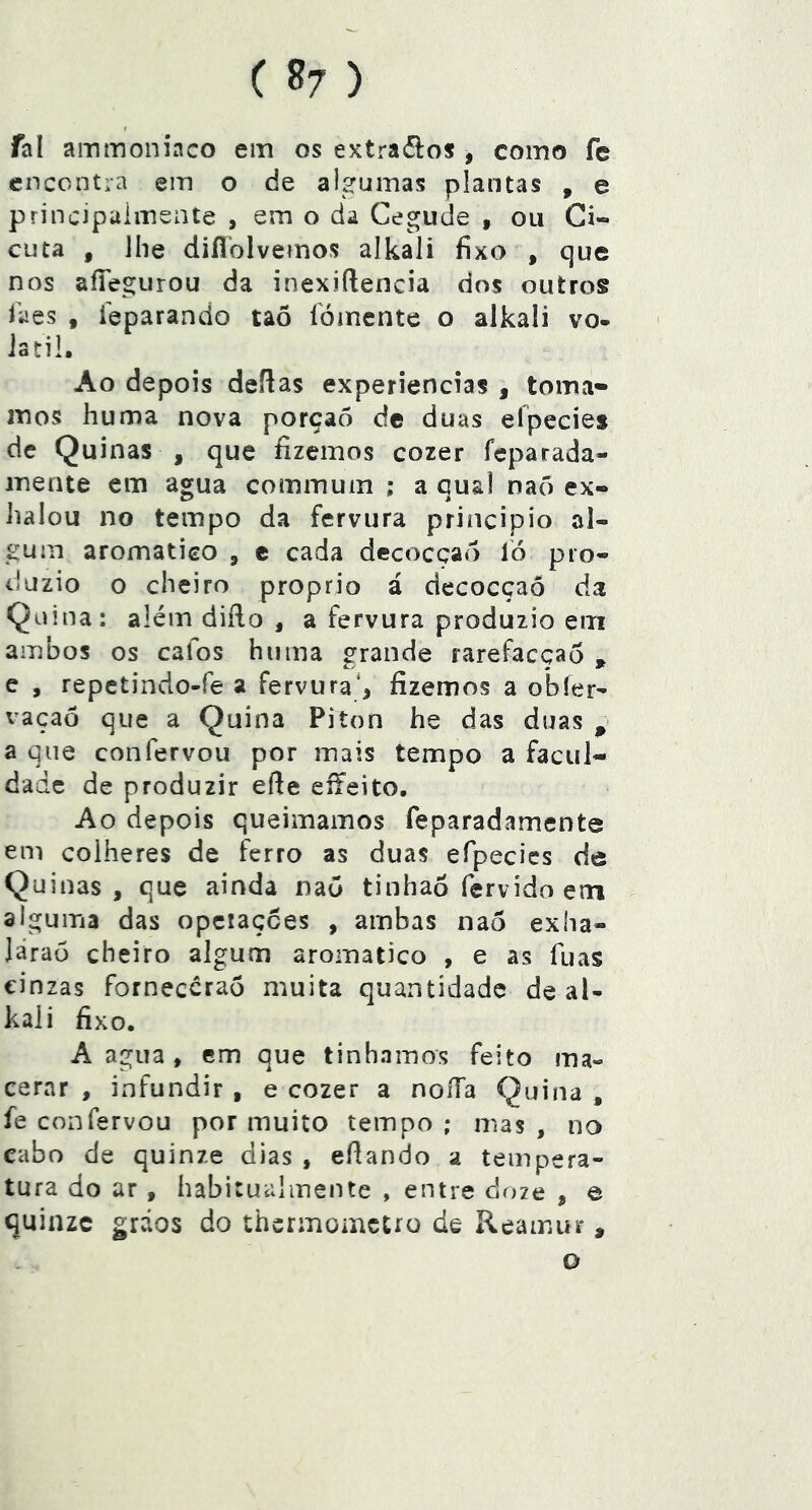 r fal ammoniaco em os extra(5los , como fe encontra em o de algumas plantas , e principalmsnte , em o da Cegude , ou Ci- cuta , Jhe difíblvemos alkaii fixo , que nos afiegurou da inexiftencia dos outros laes , ieparando taõ íÒinente o alkaii vo- látil. Ao depois deífas experiencias , toma» mos huma nova porçaò dc duas eípecies de Quinas , que fizemos cozer fcparada- mente em agua commum ; a qual naõ ex» halou no tempo da fervura principio al- gum aromatieo , c cada decocçao íó pro- duzio o cheiro proprio á decocçaó da Qüina: além diílo , a fervura produzio em ambos os cafos huma grande rarefacçao , e , repetindo-fe a fervura*, fizemos a obíer- vaçaõ que a Quina Piton he das duas ^ a que confervou por mais tempo a facul- dade de produzir efie eíYeito, Ao depois queimamos feparadamente em colheres de ferro as duas efpecics de Quinas, que ainda naõ tinhaõ fervido etn alguma das opciaçees , ambas naô exha- Járaó cheiro algum aromatico , e as fuas cinzas fornecerão muita quantidade de al- kaii fixo. A agua , em que tínhamos feito ma- cerar , infundir , e cozer a noiTa Quina , fe confervou por muito tempo ; mas , no cabo de quinze dias , efiando a tempera- tura do ar, habitualmente , entre doze , e quinze gráos do thermometro de Reamur, o