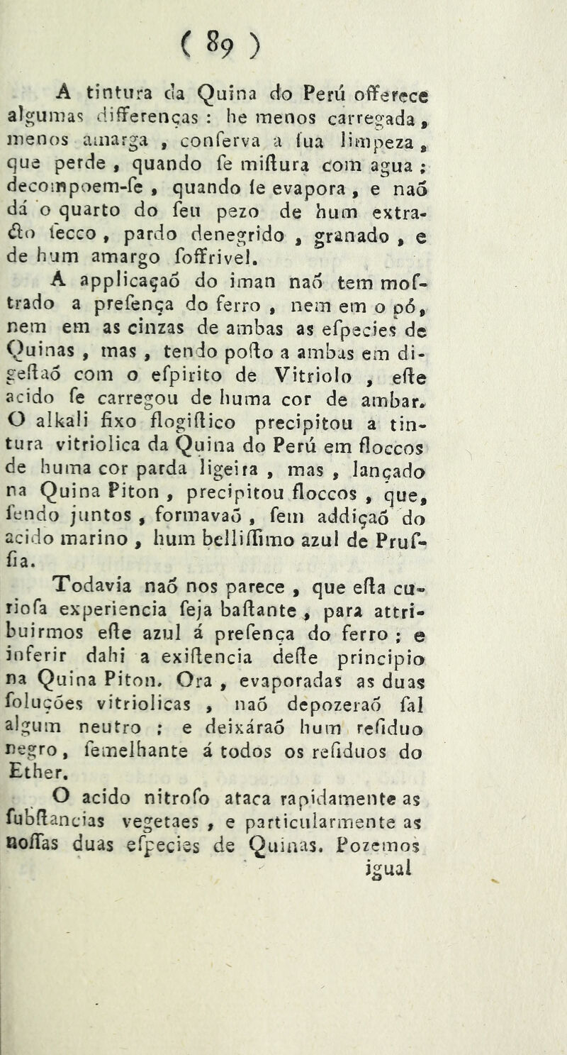 A tintura cia Quina do Perii oflFerçce algumas differenças : he menos carregada, menos amarga , conferva a íua limpeza , que perde , quando fe miftura com agua ; decompoem-fe , quando íe evapora , e nao dá o quarto do feu pezo de hum extra- do tecco , pardo denegrido , granado , e de hum amargo foffrivel. A applicaçaó do iman nao tem mof- trado a prefença do ferro , nem em o p6, nem em as cinzas de ambas as efpecies de Quinas , mas , tendo poido a ambas em di- gedao com o efpirito de Vitriolo , efte acido fe carregou de huma cor de ambar* O alkaii fixo flogifiico precipitou a tin- tura vitriolica da Quina do Perii em floccos de huma cor parda ligeira , mas , lançado na Quina Piton , precipitou floccos , que, fendo juntos , formavaõ , fem addíçaó do acido inarino , hum bellilTimo azul de Pruf- fia. Todavia nao nos parece , que eíla cu« riofa experiencia feja baftante , para attri- buirmos efie azul á prefença do ferro ; e inferir dahi a exiflencia cleííe principio na Quina Piton, Ora , evaporadas as duas foluções vitriolicas , nao depozerao fal algum neutro ; e deixáraô hum refidiio negro, femelhante á todos os refiduos do Ether. O acido nitrofo ataca rapidamente as fubflancias vegetaes , e particiilarmente as noíTas duas sfpecivs de Quinas. Pozcmos igual