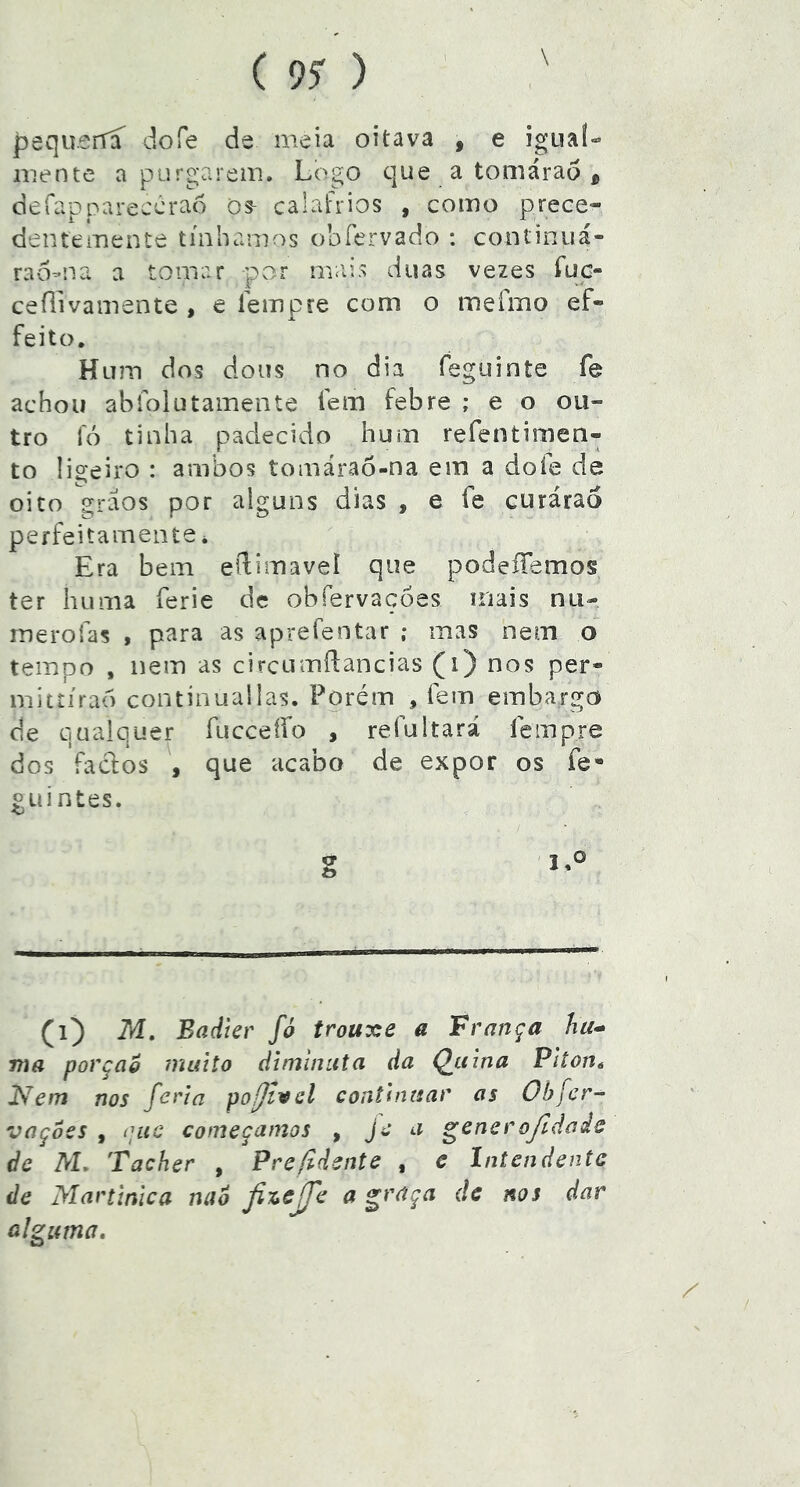 I ( 9$ ) \ pequerfí dofe de meia oitava , e igua!- mente a purgarem. Logo que a tomárao , defaDoareccrao os- calafrios , como prece- dentemente tínhamos obfervado : continuá- rao-na a tomar por mais duas vezes íuc- ceílivamente , e Tempre com o mefmo ef- feito. Hum dos dons no dia feguinte fe achou abiolutamente fem febre ; e o ou- tro lo tinha padecido hum refentimen- to !Í2:eiro : ambos tomárao-na em a doíe de oito graos por alguns dias , e fe curáraó perfeitamente i Era bem edimavel que podeííemos ter huma ferie dc obfervaçoes mais nu- merofas , para as aprefentar ; mas nem o tempo , nem as circumífancias (i) nos per» mitíírao continua!las. Porém , fem embargo de qualquer fuccetfo , refultará fempre dos fados , que acabo de expor os fe- «Liintes. (i) M, Badier fó trouxe a França ma porção muilo diminuta da Qiíina Pltont 2^em nos feria pofivel continuar as Obfer- vaçoes , (]uc começamos , jc a ^encrojldade de M. Tacher , Prefldente , e Intendente de Martinica nab ^ alguma.