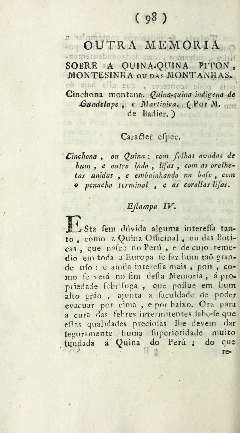 t ^ •« . .OUTRA MEMÓRIA SOBRE A QUINA-QUINA PlTONf , montesinha ou das montanhas. Cinchona montaiía. Qama^íjuma indígena dc Gítcdelapc , e Martmca, ^ For M. , de Badier. ) Caraílei efpec. Chichona , ou Quina : coin folhas ovadas de hum , e outro lado , lifas , com as orelhe^ tas tinidas , e embainhando na bafe , can 0 penacho terminal , e as corollas lifas, I EJlampa IV» 1h JIL Sta fein dúvida alsfinTia ínterefTa tan* to , como a Quina OfBcinal , ou das Boti- cas , que nafce no Perú , e de cujo reme- dio em toda a Europa fe faz hum tao gran- de ufo : e ainda intereffa mais , pois , co- mo fe verá no fim defia Memória , á pro- priedade febrífuga , que poííue em hum alto eráo , ajunta a faculdade de poder evacuar por cima , e por baixo. Ora para a cura das febres intermitentes íabe-fe que eRas qualidades preciofas ihe devem dar uramente huma fuperioridade muito fundada á Quina do Perú ; do que re-