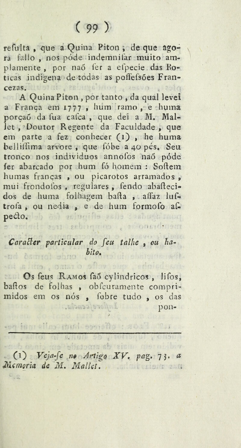 refiilta , que a Quina Piton \ de que ago-» \ ra fallo , nos póde indemnifar muito am- plamente , por nao fer a efpecie das Bo- ticas indígena de todas as poííefsões Fran- cezas. A Quina Piton , por tanto , da qual levei a França em 1777 , hum ramo , e huina porção da íua cafca , que dei a M. Mal- Jet , Doutor Regente da Faculdade , que em parte a fez conhecer (1) , he huma bcliiírima arvore , que fóbe a 40 pés. Seu tronco nos indivíduos annofos nao pode íer abarcado por hum fó homem : Softem humas franças , ou picarotos arramados » mui frondofos , regulares , fendo abaíleci- dos de huma folhagem baRa , aíTaz luf- trofa , ou nédia , e de hum formofo aí^ pedo, I ' * CaraEicr particular do feu talhe , ou ha^ hito» Os feus Ramos fao cylindricos , lifos, bafios de folhas , obfcuramente compri- midos em os nós , fobre tudo , os das pon- (1) Vcjã-fe m Artigo XV, pag, 75. d\flcmoría de M, MalUt, a