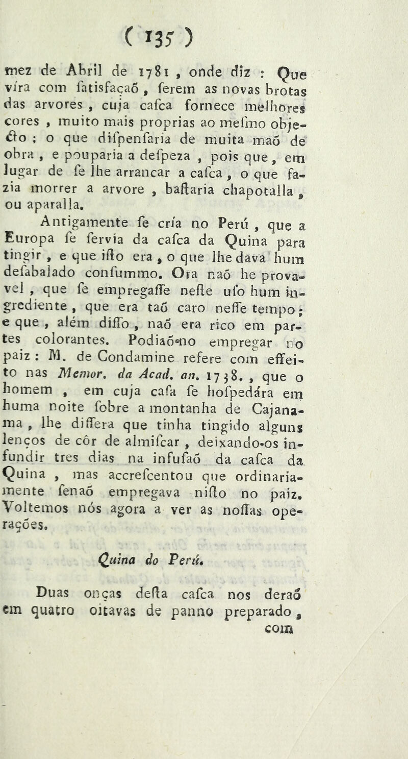 mez de Abril de 1781 , onde diz : Que vira com latisfaçaô , ferem as novas hrotag das arvores , cuja cafca fornece melhores cores , muito mais próprias ao meímo obje- ; o que difpenfaria de muita maõ de obra , e pouparia a defpeza , pois que, em lugar de fe lhe arrancar a cafca, o que fa- zia morrer a arvore , baftaria chapotalla ^ ou aparalla. Antigamente fe cria no Perii , que a Europa fe fervia da cafca da Q uina para tingir , e que iílo era , o que lhe dava hum defàbaiado confummo. Ora naõ he prová- vel , que fe empregaíTe neíle uib hum in- grediente , que era taó caro neííe tempo; e que , além diíTo , naò era rico em par- tes colorantes. Podia6®no empregar no paiz ; M. de Condamine refere com eífei- to nas Memor, da Acad, an, 1738, , que o homem , em cuja cafa fe hofpeda'ra eii? huma noite fobre a montanha de Cajana- ma , lhe differa que tinha tingido alguns lenços de cor de almifcar , deixando-os in- fundir tres dias na infufaò da cafca da Quina , mas accrefcentou que ordinaria- mente fenaõ empregava niílo no paiz. Voltemos nós agora a ver as noflas ope- rações. Qiiina do Perút Duas onças defla cafca nos derao em quatro oitavas de panao preparado , com
