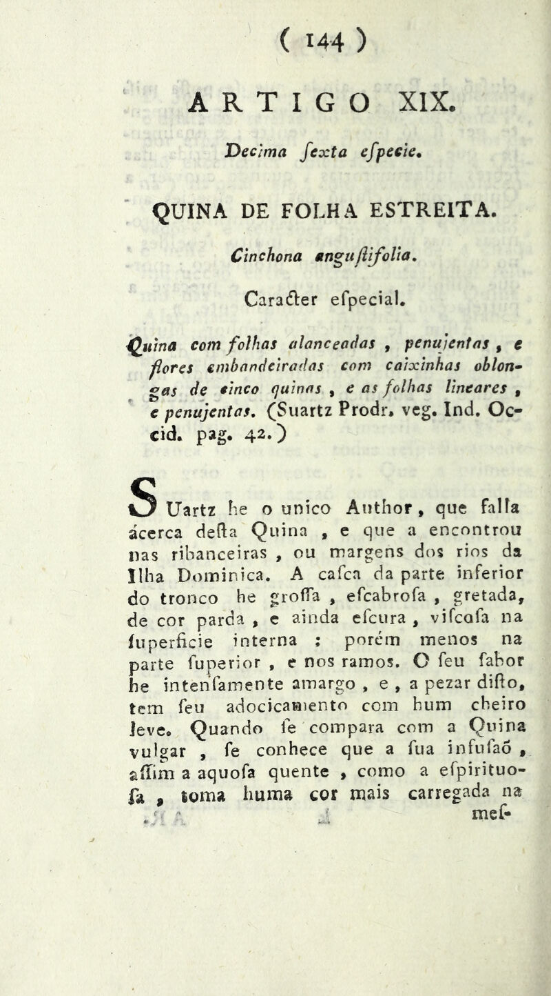 ARTIGO XIX. Decima fexta efpecte. QUINA DE FOLHA ESTREITA. Cinchona an^ujlifolta. Caraéler efpecial. ^uma com folhas alanceadas , penujentas , c fores embandeiradas com caixinhas ohlon» gas de cinco quinas , e as folhas lineares , e penujentas, (Siiartz Prodr. vcg. Ind. Oc- cid. pag. 42») Uartz he o unico Author , que falia acerca defta Quina , e que a encontrou nas ribanceiras , ou margens dos rios da Ilha Dominica. A cafea da parte inferior do tronco he groíTa , efeabrofa , gretada, de cor parda , c ainda efeura , vifeofa na íuperíicie interna ; porem menos na parte fuperior , e nos ramos. O feu fabor he intenVamente amargo , e , a pezar diílo, tem feu adocicaraiento com hum cheiro leve. Quando fe compara com a Quina vulgar , fe conhece que a fua infufaõ , aííim a aquofa quente , como a efpirituo- fa , toma Imma cor mais carregada na