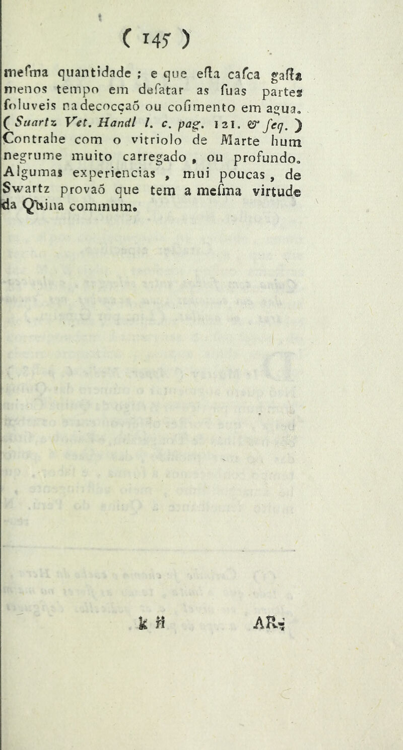 ( Mi- ) merma quantidade ; e que efla cafca gafta meno5? tempo em defatar as fuas partes foluveis nadecocçaõ ou coíimento em aí^ua, (^Saartz Vet, Handl /. c. pag, I3i. erfeq. ) Contrahe com o vitriolo de Marte hutn negrume muito carregado , ou profundoo Algumas expericncias , mui poucas , de Swartz provaõ que tem a mefma virtud© da Q't:sjna commum.
