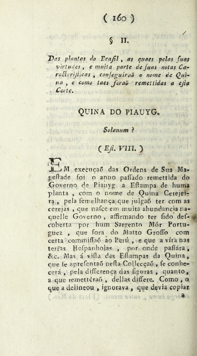( 1^0 ) / § 11. J^dS plantas do Trajil , as qttaes pelas fuas virtudes , e muita parte de fuas notas Ca- roílerijllcas , conjeguíraõ o nome de Qui- na ^ e como iaes Joraó ^ remei lidas a ejla . Corte, QUINA DO PIAUYG. Solanum ? ( EJi. VIU. ) Ji—^ M exeençad das Ordens de Sna Ma- fieílade foi o anno paíTado reiriettida do ^Governo de Piatiyg a Eíiainpa de humíi planta , com o nome de Quina Cerejei- ra , pela remelhança que julgao ter com as cerejas , que nafee em inuita abundancia na- queÜe Governo, affirmando ter fido def-^ coberta por hum Sargento Mór Portu- guez , que fora do Matio GroíTo com certa commiíTao ao Peru , e que a vira nas terras Hefpanholas , por onde paííára, &.C, Alas á vida das EdaiTipas da Quina, cue ie aprefentao neí^a Collecçao , fe conhe- cerá , pela dífierenca das hguras , quanto, a que reinettérad , delias diífere. Como , a, t^ue a delineou , ignorava , que devia cepiar s ' ^