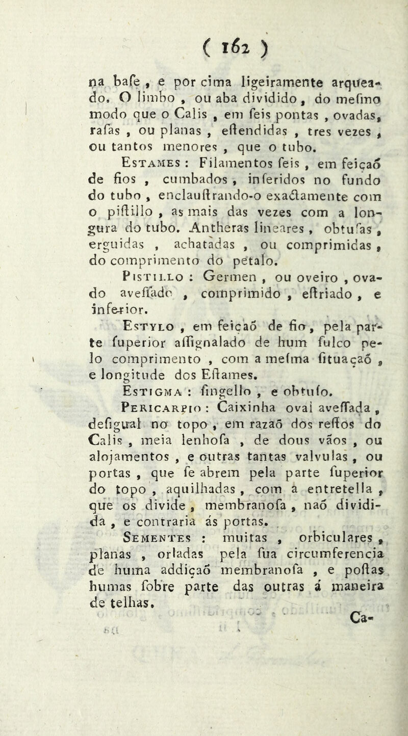 ( ) na bafe , e por cima ligeiramente arquea- do. O 1 iinbo , ou aba dividido, do mefmo modo que o Calis , eni feis pontas , ovadas, rafas , ou planas , eftendidas , tres vezes , ou tantos menores , que o tubo. Estames : Filamentos feis , em feição de fios , cumbados , inferidos no fundo do tubo , enclauílrando-o exadamente com o pifiillo , as mais das vezes com a lon^ gura do tubo. Antheras lineares , obtufas , erguidas , achatadas , ou comprimidas 9 do comprimento do petalo. PisTiLLo : Germen , ou oveiro , ova- do aveííado , comprimido , efiriado , e inferior. Estylo , em feição de fio, pela par- te fuperior aífignalado de hum fulco pe- lo comprimento , com a meíma fituaçaõ , e longitude dos Efiames. Estigma : fingello , e obtuío. Pericareio : Caixinha ovai aveffada , defigirai no topo , em razaõ dos reftos do Calis , meia lenhofa , de dous vãos , ou alojamentos , e outras tantas valvulas , ou portas , que fe abrem pela parte fuperior do topo , aquilhad^as , com a entretella , que os divide , membranofa , nao dividi- da , e contraria ás portas. Sementes : muitas , orbiculares ^ planas , orladas pela fua circumferencia de huma addiçaô membranofa , e poflas humas fobre parte das outras á maneira de telhas. Ca-