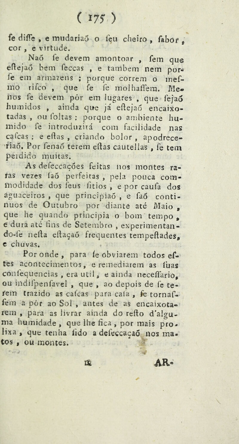 ( 17?) fe tlifie , e iTjiidarjao o feu clieifO , fabof ^ cor, e virtude. Nao fe devem amontoar , fem que efleja(5 bem feccas^ , e também nem por« fe em armazéns ; porque correm o inef- mó rifco , que fe fe moIhaíTera, Me® iios fe devem por em lugares , que fejao húmidos , ainda que já eílejao encaixo- tadas , ou foltas : porque o ambiente hú- mido fe introduzirá com facilidade nas calcas ; e eflas , criando bolor , apodrece- 'fiaô. Por fenao terem eftas cautellas , fe tem perdido muitas. As defeccaçoes feitas íios montes ra- fas vezes Ía5 perfeitas , pela pouca com- modidade dos feus fitios > e por caufa do$ aguaceiros , que principiao , e fao conti- nues de Outubro por diante até Maio , que lie quando principia o bom’ tempo ^ e dura até lins de Setembro , experimentan- do-fe nefta eftaçaõ frequentes tempeftades^ c chuvas. Por onde , para íe obviarem todos ef- tes acontecimentos, e remediarem as luas coníequencias , era utii, e ainda neceílariô, ou indifpenfavel , que , ao depois de fe te- rem trazido as cafeas para cala , fè tornaf- fem a pór ao Sol , antes de as encaixota- rem , para as livrar ainda do refto d’algu- ma humidade , que lhe fica , por mais pro- lixa , que tenha fido a defeceaçaó nos ma- tos , ou montes. AR- m