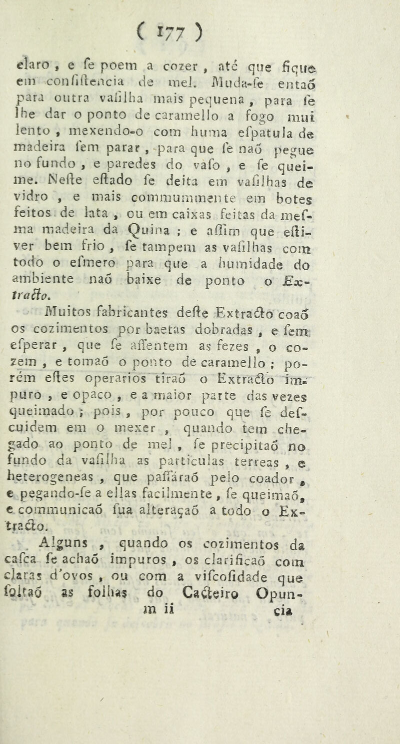 claro , e fe poem a cozer , ate que fique ein confidencia de inel. Muda-fe então para outra vaíilha mais pequena , para fe lhe dar o ponto de carainello a fogo mui lento , mexendo-o com hiima efpatula de madeira íem parar , para que fe nau pegue no fundo , e paredes do vafo , e fe quei- me. Nede eftado fe deita em vafilhas de vidro , e mais commummente em botes feitos de lata , cu em caixas feitas da mef- ma madeira da Quina ; e affim que eíli- ver bem frio , fe tampem as vafilhas com todo o efmero para que a humidade do ambiente naõ baixe de ponto o tracio. Muitos fabricantes dede Extraófo coao os cozimentos por baetas dobradas , e fem efperar , que fe aiTentem as fezes , o co- zem , e tomao o ponto de caramello ; po- rém edes operários tiraó o Extraéld im* puro , e opaco , e a maior parte das vezes queimado ; pois , por pouco que fe def- cuidem em o mexer , quando tem che- gado ao ponto de mel , fe precipitaô no fundo da vafilha as particulas terreas , e heterogeneas , que paíTáraó pelo coador * c pegando-fe a ellas facilmente , fe qiieimaõ, c communicaô fua alteraçaõ a todo o Ex- tra cio. Alguns , quando os cozimentos da cafca fe achaõ impuros , os clarificaõ com claras d'ovos , ou com a vifcofidade que foitag as folhas do Gaiteiro Opuii- m ii cia