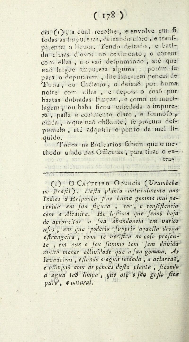 cia CO » a qual lecoliTe , e envolve em fi todas as impurezas, deixando-claro > e tranf- parente o liquor. Tendo deitado , e bati- do claras d’ovos no cozimento , o cozem com ellas , e o vao Geípurnando , até que Bao largue impureza alguma ; porem le para o depurarem , Ibe lançarem pencas de Tuna, ou Caéleiro , o deixao por hum a Boite com eilas , e depois o coao por baetas dobradas limpas , e como na muci- ]agem , ou baba ficou enredada a impure^ ya , paíla o cozimento claro , e formofo , ainda , o que nao obíl-ante , fe procura deí- pumalo , até adquirir o ponto de mel li- -cuido. Todos os Boticários fabem que o me* thodo- uTado nas Oíficinas » para tirar o ex- - tra- (^0 O Cacteiro Opuncia (^Vrumheha 170 Bvajil'), Dcítn planta ^uatiivúlnienlc nas Ir.dias d’Kcjpanhn fíue hnrna gomma mui pa^ reciáa em jua fi‘^itra , cor ^ c confijlencia com a Alcatira, Hc lajVínia (juc fenao haja de aproveitar a Jua ahundanela em varlos lifos , em íjLie poderia fapprir aquelía dro^a eftrangelra , como fe verifica no çafo prefen^ ie , em que o [eu fummo tem fem dúvida muito menor aBlvidcdc que a Jua gomma. As lavadeiras , cfiando a agua toldada , ct aclareao^ c alirapao com as pcricas dejla planta , ficando €i água Xáo limpa , que at f 'ç feu gojk fixa ptíi*o\ X naturaL