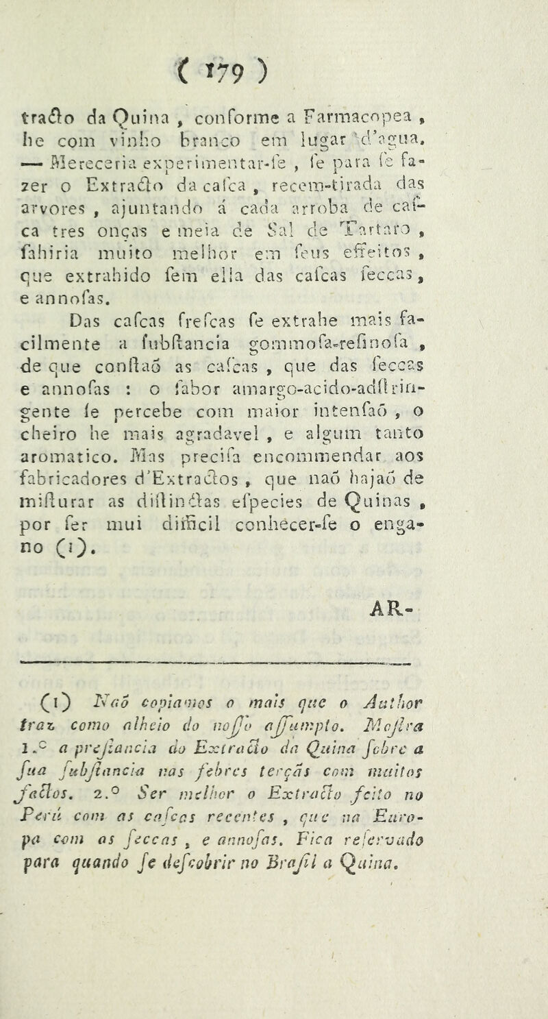 ( Í79 ) traflo da Quina , conforme a Farmacopea , Iie com vinho branco em lugar crí^gua. — Mereceria exoerimentar-íe , fe para íe 1 ' i _ 2er o Extraólo da calca , recem-tirada das arvores , ajuntando á cada arroba de caí-» ca tres onça-s e meia de Sal de Tártaro , fahiria muito melhor em feu5 eíteitos , c]ue extrahido fem elia das caícas feccas, e annoías. Das cafcas frefcas fe extvahe mais fa- cilmente a fubdancla í^ominora-refinoía , O ^ de que condão as caícas , que das íeccas e annofas : o fabor amar9;o-acido-adílriri- gente íe percebe com maior intenfaõ , o cheiro he mais agradavel , e algum tanto aromatico. Mas precifa encommendar aos fabricadores d’Extraclos , que nao hajao de miíturar as diílindas efpecies de Quinas , por fer mui cliíiicii conhècer^fe o enga- no (0- APv- (0 Nfío copinoios 0 mais qitc o Aathor traz Como alheio do uojjo ajfumpto. Mcjlra iS a prcjzaacla cio Exíraão da Quina febre a fiiã jtihjiancia nas febres terças com mciitos Jaclos, 2.^ Ser melhor o Extraclo feito no Perú com as cafcas recentes , que na Eiiro’- pa com os feceas , e annofas. Fica reler-uado para quando fc d efcobrir no Brafl a Q^nhra.