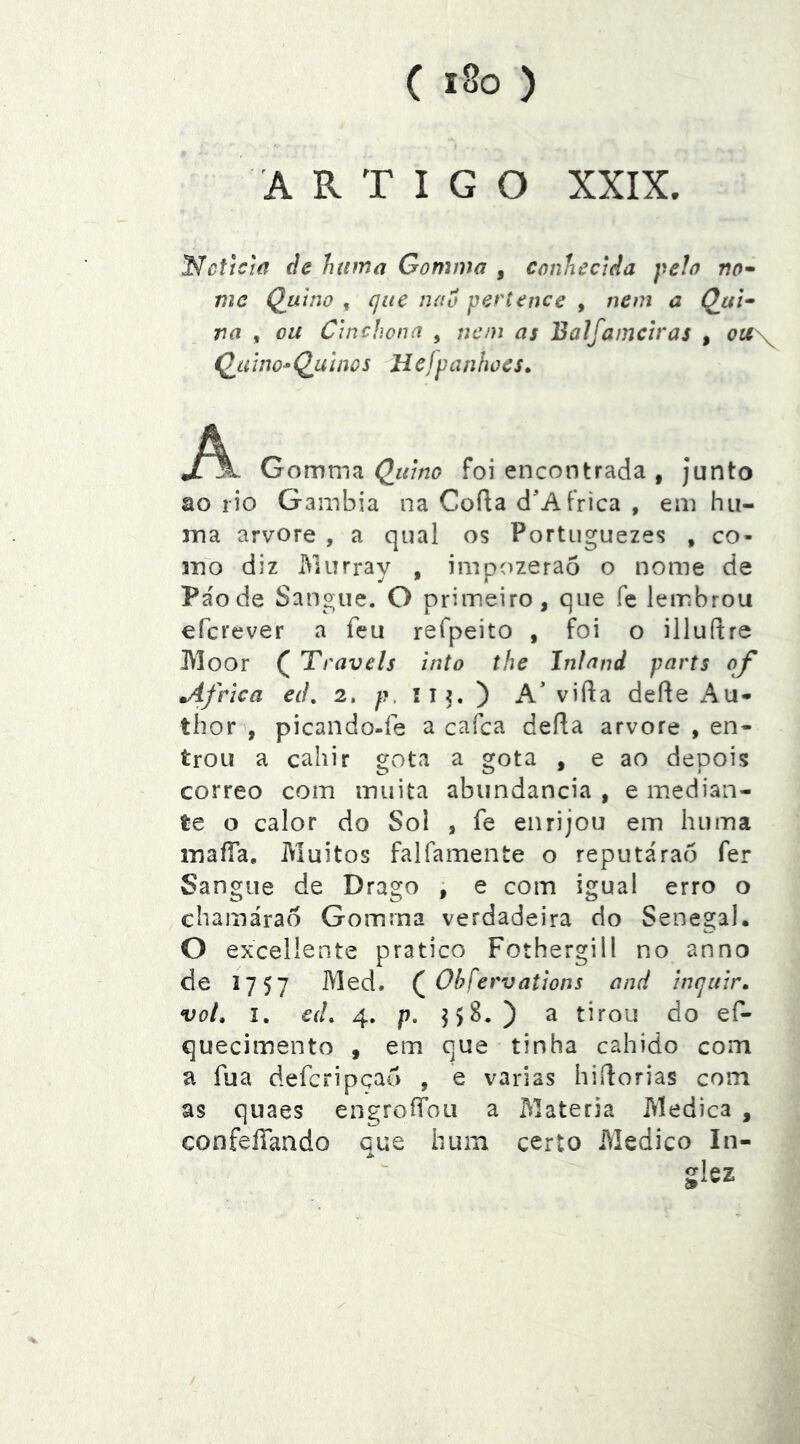 ARTIGO XXIX. l^cfícm de huma Gomma , conhecida pelo no^ mc Quino , que nao pertence , nem a Qui- ra , ou Cinchona , ncni as Balfamciras , ou\ ÇjLí ino* QjÀ inos H ejpanlwes» Gomvnd. Quino foi encontrada , junto ao rio Gainbia na Cofia d'Africa , em hu- ma arvore , a qual os Portuguezes , co- mo diz iViurray , impozerao o nome de Pa'ode Sangue. O primeiro, que fe lembrou efcrever a feu refpeito , foi o illuítre Moor ( Traveis into the Inlnnd parts of África e(L 2. p. íi?. ) A’ vifla dede x'\u- thor , picando-fe a cafca defta arvore , en- trou a cahir aota a gota , e ao deoois correo com muita abundancia , e median- te o calor do Sol , fe enrijou em huma maíTa, Muitos falfamente o reputárao fer Sangue de Drago ; e com igual erro o chamárao Gomma verdadeira do Senegal. O excellente pratico Fothergill no anno de 1757 Med. Ohfervations and inquir, vot, I. e(L 4. /J. ^5^0 ^ tirou do ef- quecimento , em que tinha cahido com a fua deferipçao , e varias hidorias com as quaes engroíToii a Matéria Medica , confeíTando que hum certo Medico In- glez