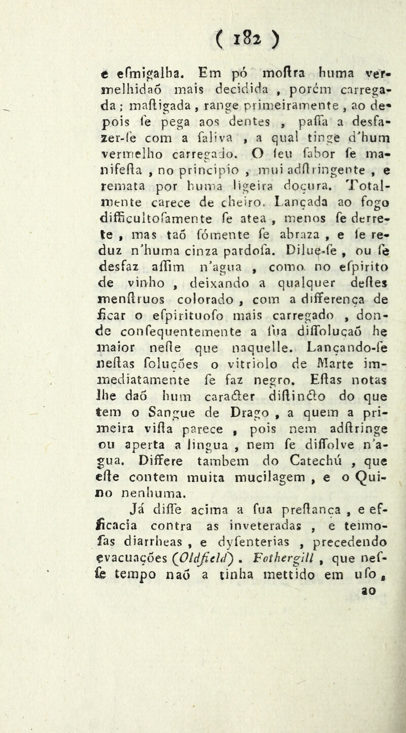 ( 1^2 ) c efini^alha. Em pó moílra huma ver- melhidão mais decidida , porem carrega- da ; mafligada , range primeiramente , ao de^ pois Te pega aos dentes , paíTa a desfa- 2er-íe com a fali va , a qual tinge d'hum veriTielho carreírado. O íeii fabor fe ina- nifeRa , no principio , mui ;)dn ringente , e remata por huma ligeira doçura. Total- mente carece de cheiro. Lançada ao fogo difíicultofamente fe atea , menos fe derre- ie , mas tao fómente fe abrara , e le re- duz n'huma cinza pardofa. Dilue-fe , ou fe desfaz affim n*agua , como no efpirito de vinho , deixando a qualquer deíles menílruos colorado , com a differença de íicar o efpirituofo mais carregado , don- de confequentemente a fua diíToluçaó he inaior neíle que naquelle. Lançando-fe iieflas foluçôes o vitriolo de Marte im- iriediatamente fe faz negro, ERas notas lhe daó hum carader diRindo do que tem o Sangue de Drago , a quem a pri- meira viRa parece , pois nem adRringe ou aperta a iingua , nem fe diííolve n’a- gua, Differe também do Catechú , que cRe contem muita mucilagem , e o Qui- no nenhuma. Já diíTe acima a fua preRanca , e ef- íicacia contra as inveteradas , e teimo- fas diarrheas , e dyfenterias , precedendo evacuações (jOídJíchC) . Foíhergill , que nef- fe tempo naõ a tinha inettido em ufo, ao