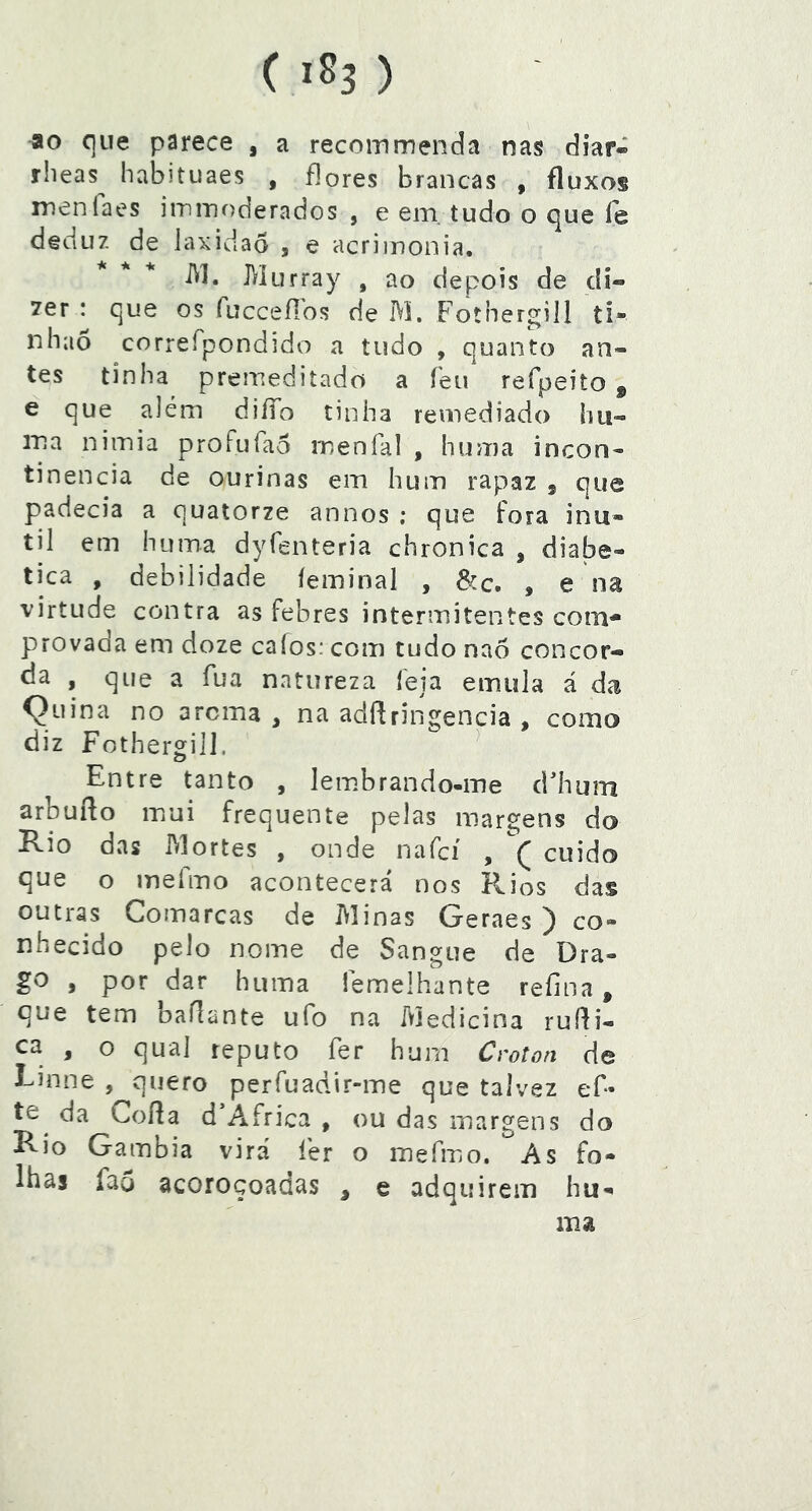 ao que parece , a recoinmenda nas diar- rlieas^ habituaes , flores brancas , fluxos menlaes iminoderados , e em. tudo o que íe deduz de laxidaô , e acriinonia. i^l. Murray , ao depois de di- 7er : que os fucceílbs de M. Fotnergill ti- nbaõ correfpondido a tudo , quanto an- tes tinha premeditado a feu refpeito ^ e que além diíTo tinha remediado hu- ina nimia proFufao menfal , huma incon- tinência de ourinas em hum rapaz , que padecia a quatorze annos ; que fora inú- til em huma dyfenteria chronica , diaíae- tica , debilidade íeminal , 8cc. , e na virtude contra as febres intermitentes com* provada em doze caíos: com tudo naõ concor- da , que a íua natureza leia emula á da Çuina no arcma , na adflringencia , como diz Fothergill. ^ Entre tanto , lembrando-me d'hum arbufto iPiUi frequente pelas margens do Rio das Mortes , onde nafcí , cuido que o inefmo acontecerá nos Rios das outias Comarcas de Jvlinas Geraes ) co- nhecido pelo nome de Sangue de Dra- go , por dar huma lemelhante refina, que tem baflante ufo na Medicina ruíli- ca , o qual reputo fer hum Crot^n de Einne , quero perfuadir-me que talvez ef- te^ da Cofia d África , ou das margens do Rio Gambia virá íér o mefmo. As fo- lhas faô acoroçoadas , e adquirem hu- ma