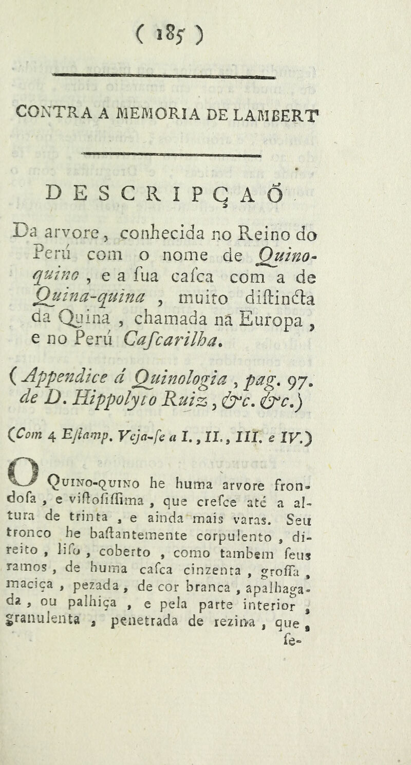 CONTRA A MEMÓRIA DE LAMBERT DESCRIPgAÕ. Da arvore, conhecida no Reino do ieru com o nome de Quino* qutno , e a fua cafca com a de Qutna-quina , muito diftiníla da Quina , chamada nâ Europa , e no Peru Cafcarilha. ( Appejiãice d Quinologta ^ pag. 97. de D. Htppolyto Ruiz ^ S^c. &^c.) CCom 4 Ejtamp. Vcja^fc a 1., II., III. e IV.} O QuiNo-quiNo he huma arvore fron» dofa , e viííoíiííiíiia , <^ue crefce até a al» tura de trinta , e ainda mais varas. Seu tronco he baílantemente corpulento , dí« reito , lifo , coberto , como tainbem feiis ramos , de huma cafca cinzenta , groíTa , inaciça , pezada , de cor branca , apalhaga- da , ou palhiça , e pela parte interior , granulenta ^ penetrada de rezina , que , Ye.