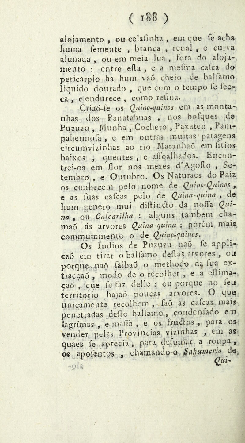 alojamento , ou celaíinha , em que fe acha huina íemcnte , branca , renal , e curva alunada , ou em meia lua , fora do aloja- mento : entre efta , e a mefma caíca do pericarpio ha hurn vao cheio de balfamo liquido dourado , que com o tempo fe fec- ca , e endurece , como reíina. Criao^fe os Q^iiino»ijuínos em as monta- nhas dos Panatahuas > nos bofques de Puzuzu , Munha , Cochero , Paxaten , Pam- pahermofa , e em outras muitas patagens circLimvizinhas ao rio Marannao em fitios baixos , quentes , e aííoalhados. Encon- trei-os em flor nos mezes d Agoílo , Se- tembro , e Outubro. Os Naturaes do Paiz os conhecem pelo nome de Q^inno^Q^umos , c as fu as cafcas pelo de Q^iúna-íjutuíi , de bum genero mui diflindlo da noíTa na , ou Cajcarilha : alguns também cha- mao ás arvores Q^iiina quina ; porem mais^ comrr} um mente o de Qiiinc^quinos» Òs índios de Puzuzu naõ fe appli- caó em tirar o balíamo cleflas arvoies , ou porque- nao fàibaò o methodx) d^ fua ex- traeçao , modo de o recolner , e a eílima- çao *,‘que fe faz delle ; ou porque no íeu territprio hajaó poucas arvores.^ O que unicamente recolhem , faõ as caícas mais penetradas ddfe balíamo , condenfado eni lagrimas , e maffa , e os frudlos , para os vender pelas Províncias vizinhas , em aS’ quaes fe aprecia, para defumar a loupa , o« apofentos j chamando-o A