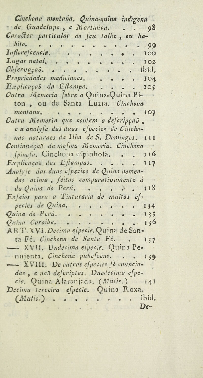 Clnclíona m^ntúna, Qiuna-qaina Indígena • dc Gitadeliipe , e Mcrúnica. . . 9S Cnra^cr particular do feu talhe , ou ha- bito .... .99 Infiorejcencíâ, lOO l.LiS^ar natal, .... .... 102 Obfervaçaô ibid. Propriedades medlcinaes, . . . , 104 Explicação da EJiampa lOJ Outra Memória fohre a Quina-Quina Pi* ton , ou de Santa Luzia. Cinchona montana, 1 Outra Memória que contem a defcripçao , e a analyfe das duas ejpedes de Cincho- nas naturaes da Ilha de S. Domingos, 111 Continuação da mejma Miemoria, Cinchona ^ fpinoja, Cinchona efpinhofa. . . 116 Explicação das EJlampas II7 Analyje das duas ej pedes de Q^iiina nomea- das acima , feitas comparativamente á da Ç_uina do Perii, . , , , IlS Enfaios para a Tinturaria de muitas ef- pedes de Qjuina^ • . . . . , I 54 Qiiina do Perii, , , . , , , , 13^ ÇjLiina Caraibe, I36 AR.T. Wl,Decima efpede. QiCmã de San- ta Fé. Cinchona de Santa Fé, . 137 — XVIÍ. Undécima efpede. Quina Pe- nujenta. Cinchona pubefcens, , , 139 *—- XVIIL De outras cjpedcs fó enuncia- das , e naõ defcriptas. Duodécima efpe- de, Quina Alaranjada. (Mutis,') 141 Decima terceira efpecie. Quina B.oxa. ...o...* ibid. 9