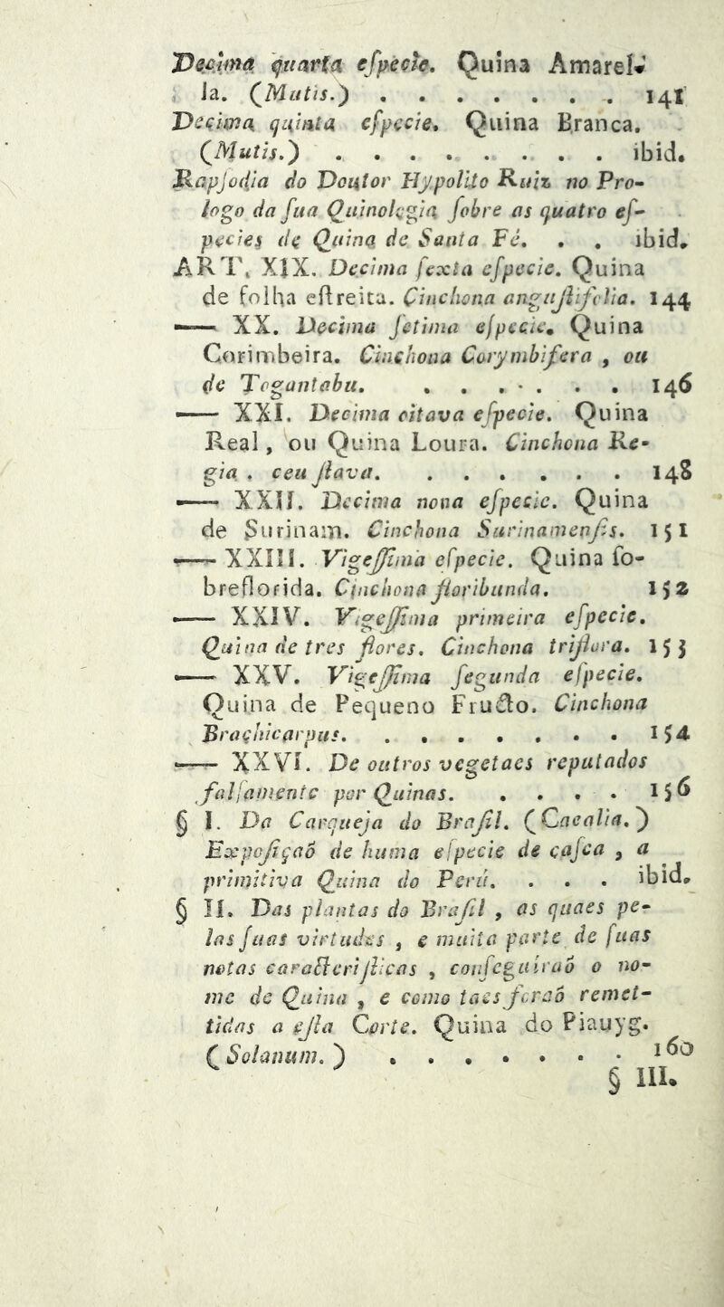 , Ja. 14X’ Deçima qamta eÇpçcte. Quina B.ranca, QMuíís,') ibid. Mapjodja do Doiitor TJy.poUto Ruiz no Pro- logo da ftia Qainolçgia fobre as quatro ef-' poetes (Ifi ^aina de Santa Fé, , , ibid„ AR1\ X|X. Decima fexta cfpccic. Quina de folha eílreica. Çinchona angiijVifclia, 144 ——^ XX. Decima fetima elpcàc. Quina Corimbeira. Cinchoaa Corymhifcra , ou dc Togantabu, , . , • . . • 146 — XXI, Decima citava efpecie. Quina Real, ou Quina Loura. Çinchona Rc- gia . ceii jlava 148 —- XXH. Decima nona ejpcclc. Quina de SnrinaiTi. Çinchona SarinainenJ^s, 151 • XXIII. Vige^iua efpecie. Quina fo- breflofida. CoiclionaJioribitnda, l’)Z •—— XXIV. Yigejfima primeira efpccic, Q^uina de tres fiores, Çinchona trijiura, 15 J — XXV. VigcJJima fegitnda elpecie. Quina de Pequeno Fiudo. Çinchona Braçhicarpits . • 1^4 -=— XXVí. De outros vegetaes reputados fallamentc por (guinas. • . . • ^5^ § I. Da Carqueja do Brajll, QQaealia,j ExpoJiçaÔ de kuma elpecie de cajea , a primitiva Q^uina do Pcrii, . . . ibid»^ § lí. Das plantas do Brafil , OS quaes pe- las Juas virtudes , e muita parte de fuas notas caraSlcrijlicas , confeguirao 0 no- me dc Quina , e como taesjeraó remet^ tidas a ejla Corte, Quina do Piauyg. Solanum, )