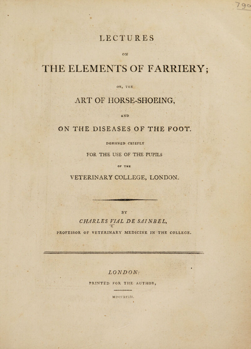 7 Qo LECTURES ON 4 THE ELEMENTS OF FARRIERY; OR, THE f i ART OF HORSE-SHOEING, AND GN THE DISEASES OF THE FOOT. DESIGNED CHIEFLY FOR THE USE OF THE PUPILS OF THE VETERINARY COLLEGE, LONDON. BY CHARLES VIAL DE SAINBEL, PROFESSOR OF VETERINARY MEDICINE IN THE COLLEGE. LONDON: PRINTED FOR THE AUTHOR, MDCCXClIr. « #