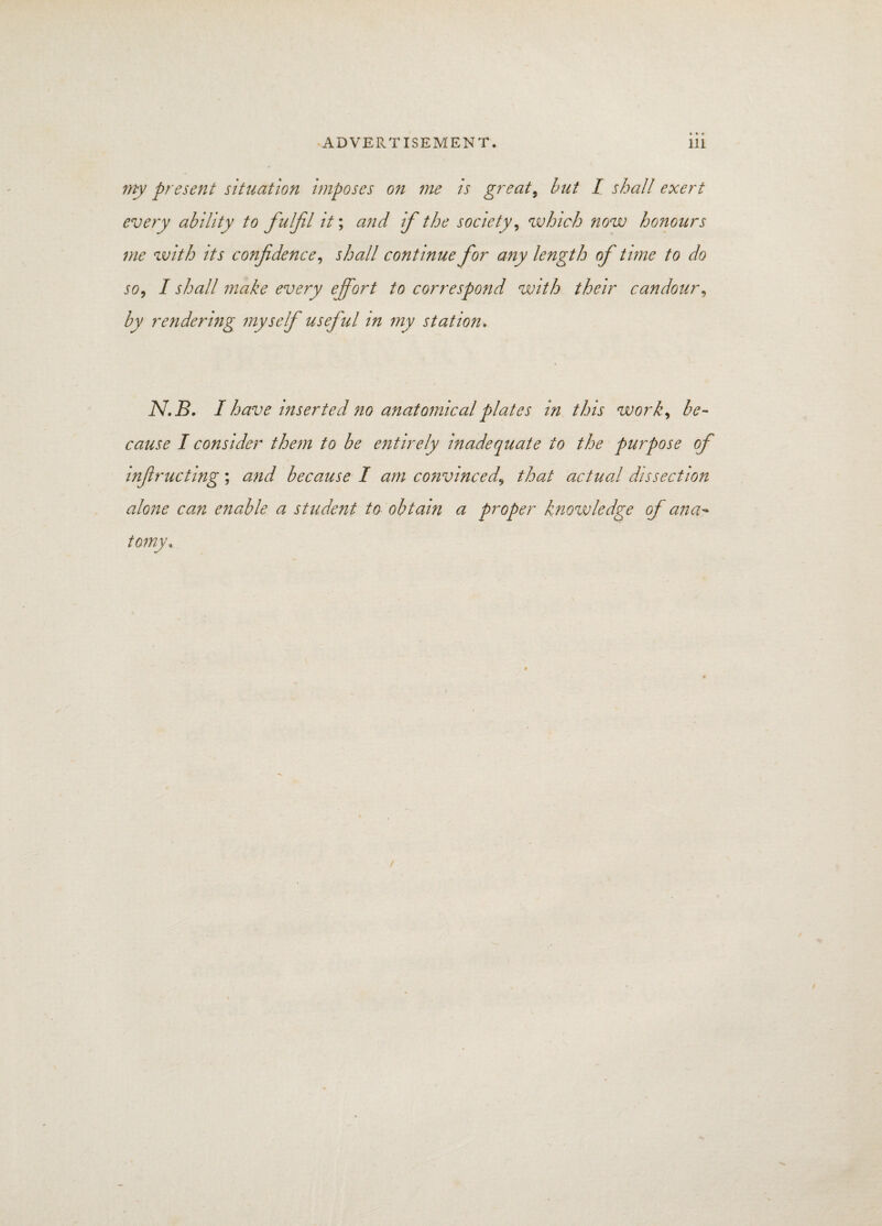 my present situation imposes on me is great, but I shall exert every ability to fulfil it; and if the society, which now honours me with its confidence, shall continue for any length of time to do so, I shall make every effort to correspond with their candour, by rendering myself useful in my station. N.B. I have inserted no anatomical plates in this work, be- cause I consider them to be entirely inadequate to the purpose of infiructing; and because I am convinced.\ that actual dissection alone can enable a student to obtain a proper knowledge of ana¬ tomy*