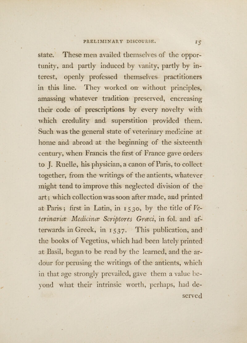 lS state. These men availed themselves of the oppor¬ tunity, and partly induced by vanity, partly by in¬ terest, openly professed themselves practitioners in this line. They worked on without principles, amassing whatever tradition preserved, encreasing their code of prescriptions by every novelty with which credulity and superstition provided them. Such was the general state of veterinary medicine at home and abroad at the beginning of the sixteenth century, when Francis the first of France gave orders to f. Ruelle, his physician, a canon of Paris, to collect together, from, the writings of the antients, whatever might tend to improve this neglected division of the art; which collection was soon after made, and printed at Paris; first in Latin, in 1530, by the title of Ve¬ terinarian Medicines Scriptores Greed, in fob and af- l terwards in Greek, in 1537. This publication, and the books of Vegetius, which had been lately printed at Basil, began to be read by the learned, and the ar¬ dour for perusing the writings of the antients, which in that age strongly prevailed, gave them a value be¬ yond what their intrinsic worth, perhaps, had de¬ served