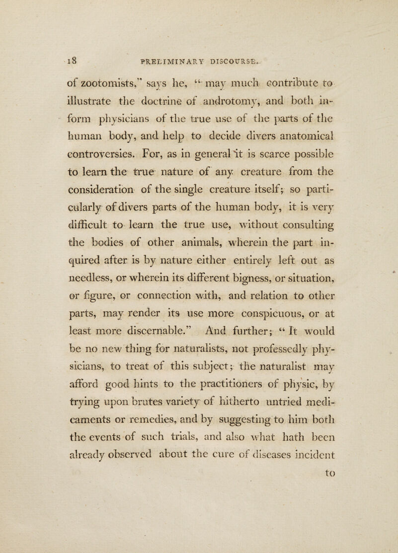 of zootomists, says he, “ may much contribute to illustrate the doctrine of androtomv, and both in- form physicians of the true use of the parts of the human body, and help to decide divers anatomical controversies. For, as in general it is scarce possible to learn the true nature of any creature from the consideration of the single creature itself; so parti¬ cularly of divers parts of the human body, it is very difficult to learn the true use, without consulting the bodies of other animals, wherein the part in- . quired after is by nature either entirely left out as needless, or wherein its different bigness, or situation, or figure, or connection with, and relation to other parts, may render its use more conspicuous, or at least more discernable.” And further; “ It would be no new thing for naturalists, not professedly phy¬ sicians, to treat of this subject; the naturalist may afford good hints to the practitioners of physic, by trying upon brutes variety of hitherto untried medi¬ caments or remedies, and by suggesting to him both the events of such trials, and also what hath been already observed about the cure of diseases incident to