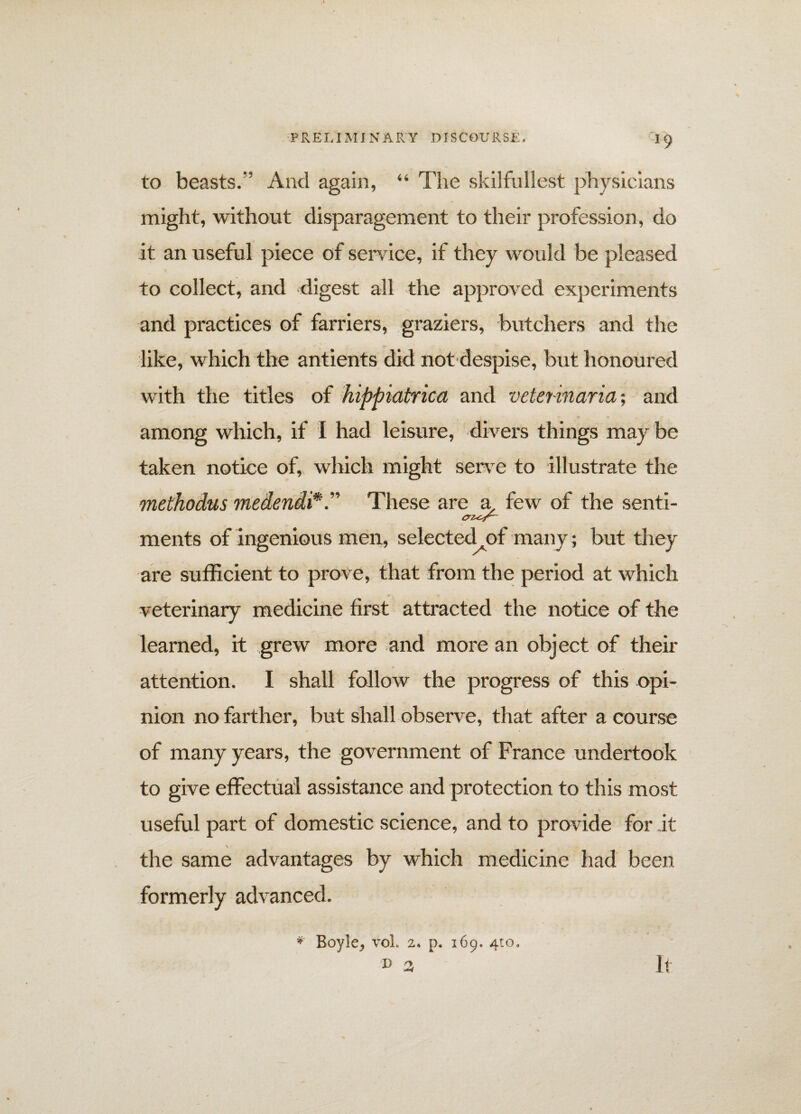 J9 to beasts.’’ And again, “ The skilfullest physicians might, without disparagement to their profession, do it an useful piece of service, if they would be pleased to collect, and digest all the approved experiments and practices of farriers, graziers, butchers and the like, which the antients did not despise, but honoured with the titles of hippiatrica and veterinaria; and among which, if I had leisure, divers things may be taken notice of, which might serve to illustrate the methodus medendiThese are a. few of the senti- ments of ingenious men, selected of many; but they are sufficient to prove, that from the period at which veterinary medicine first attracted the notice of the learned, it grew more and more an object of their attention. I shall follow the progress of this opi¬ nion no farther, but shall observe, that after a course of many years, the government of France undertook to give effectual assistance and protection to this most useful part of domestic science, and to provide for it the same advantages by which medicine had been formerly advanced. * Boyle, voL 2. p. 169. 4:0, D 3 It