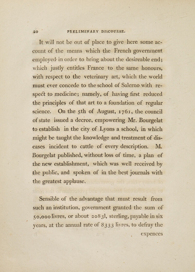 J . ' V It will not be out of place to give here some ac¬ count of the means which the French government employed- in order to bring about the desireable end; which justly entitles France to the same honours, with respect to the veterinary art, which the world must ever concede to the school of Salerno with re¬ spect to medicine; namely, of having first reduced the principles of that art to a foundation of regular science. On the 5 th of August, 1761, the council i of state issued a decree, empowering Mr. Bourgelat to establish in the city of Lyons a school, in which might be taught the knowledge and treatment of dis¬ eases incident to cattle of every description. M. Bourgelat published, without loss of time, a plan of the new establishment, which was well received by the public, and spoken of in the best journals with the greatest applause. Sensible of the advantage that must result from such an institution, government granted the sum of 50,000livres, or about 2083I, sterling, payable in six years, at the annual rate of 8333 livres, to defray the expences