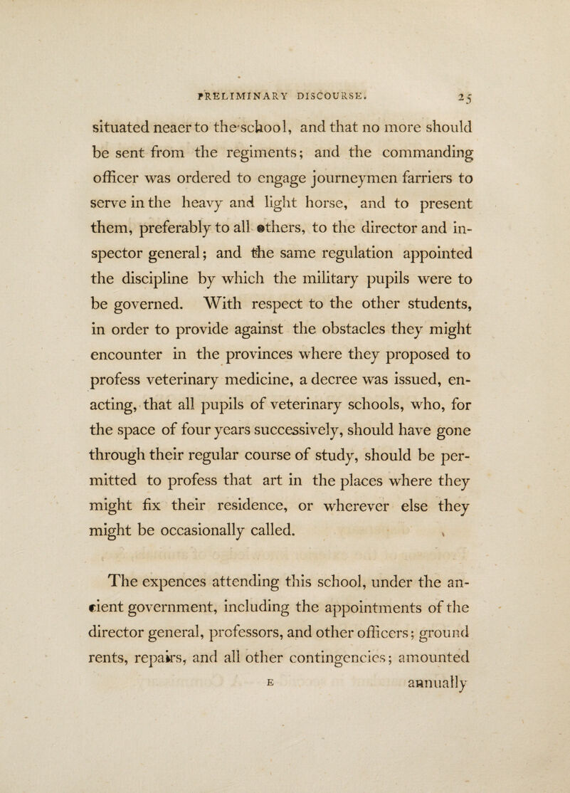 situated neaer to theschool, and that no more should be sent from the regiments; and the commanding officer was ordered to engage journeymen farriers to serve in the heavy and light horse, and to present them, preferably to all ©thers, to the director and in¬ spector general; and the same regulation appointed the discipline by which the military pupils were to be governed. With respect to the other students, in order to provide against the obstacles they might encounter in the provinces where they proposed to profess veterinary medicine, a decree was issued, en¬ acting, that all pupils of veterinary schools, who, for the space of four years successively, should have gone through their regular course of study, should be per¬ mitted to profess that art in the places where they might fix their residence, or wherever else they might be occasionally called. , The expences attending this school, under the an¬ cient government, including the appointments of the director general, professors, and other officers; ground v \ rents, repairs, and all other contingencies; amounted e annually