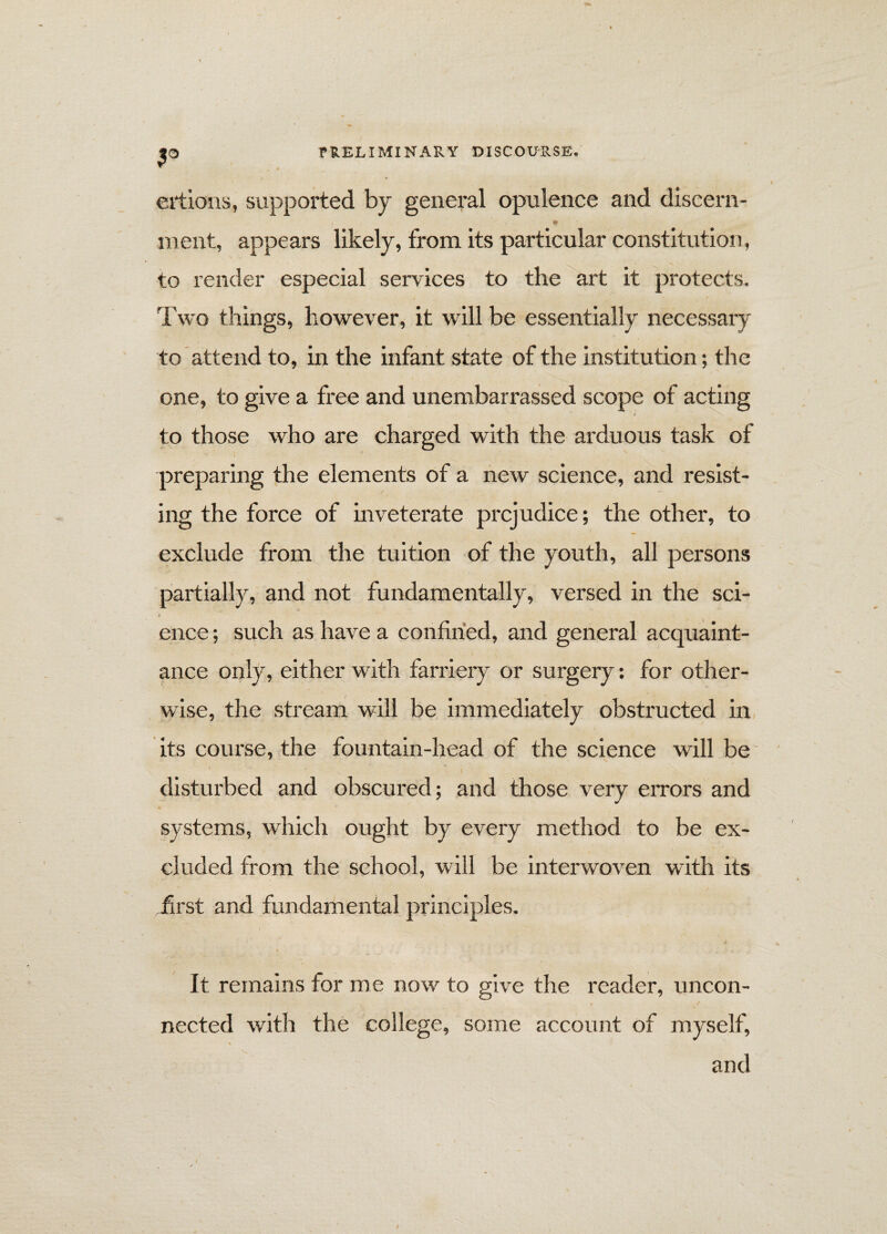 P ertions, supported by general opulence and discern- ment, appears likely, from its particular constitution, to render especial services to the art it protects. Two things, however, it will be essentially necessary to attend to, in the infant state of the institution; the one, to give a free and unembarrassed scope of acting to those who are charged with the arduous task of preparing the elements of a new science, and resist¬ ing the force of inveterate prejudice; the other, to exclude from the tuition of the youth, all persons partially, and not fundamentally, versed in the sci- Is ence; such as have a confined, and general acquaint¬ ance only, either with farriery or surgery: for other¬ wise, the stream will be immediately obstructed in its course, the fountain-head of the science will be ■ ■ ■ i . . , disturbed and obscured; and those very errors and systems, which ought by every method to be ex¬ cluded from the school, will be interwoven with its .first and fundamental principles. I > It remains for me now to give the reader, uncon¬ nected with the college, some account of myself, and