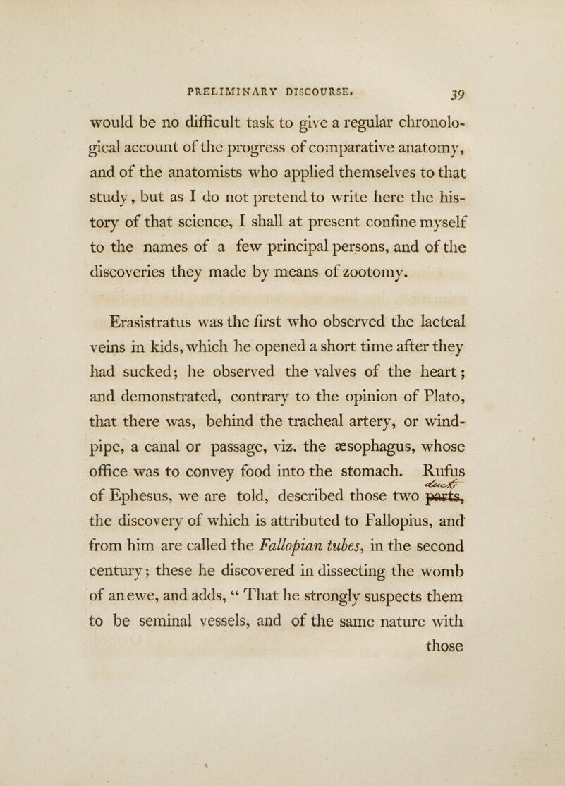 would be no difficult task to give a regular chronolo¬ gical account of the progress of comparative anatomy, and of the anatomists who applied themselves to that study, but as I do not pretend to write here the his¬ tory of that science, I shall at present confine myself to the names of a few principal persons, and of the discoveries they made by means of zootomy. Erasistratus was the first who observed the lacteal veins in kids, which he opened a short time after they had sucked; he observed the valves of the heart; and demonstrated, contrary to the opinion of Plato, that there was, behind the tracheal artery, or wind¬ pipe, a canal or passage, viz. the aesophagus, whose \ office was to convey food into the stomach. Rufus of Ephesus, we are told, described those two parts, the discovery of which is attributed to Fallopius, and from him are called the Fallopian tubes, in the second century; these he discovered in dissecting the womb of an ewe, and adds, “ That he strongly suspects them to be seminal vessels, and of the same nature with those