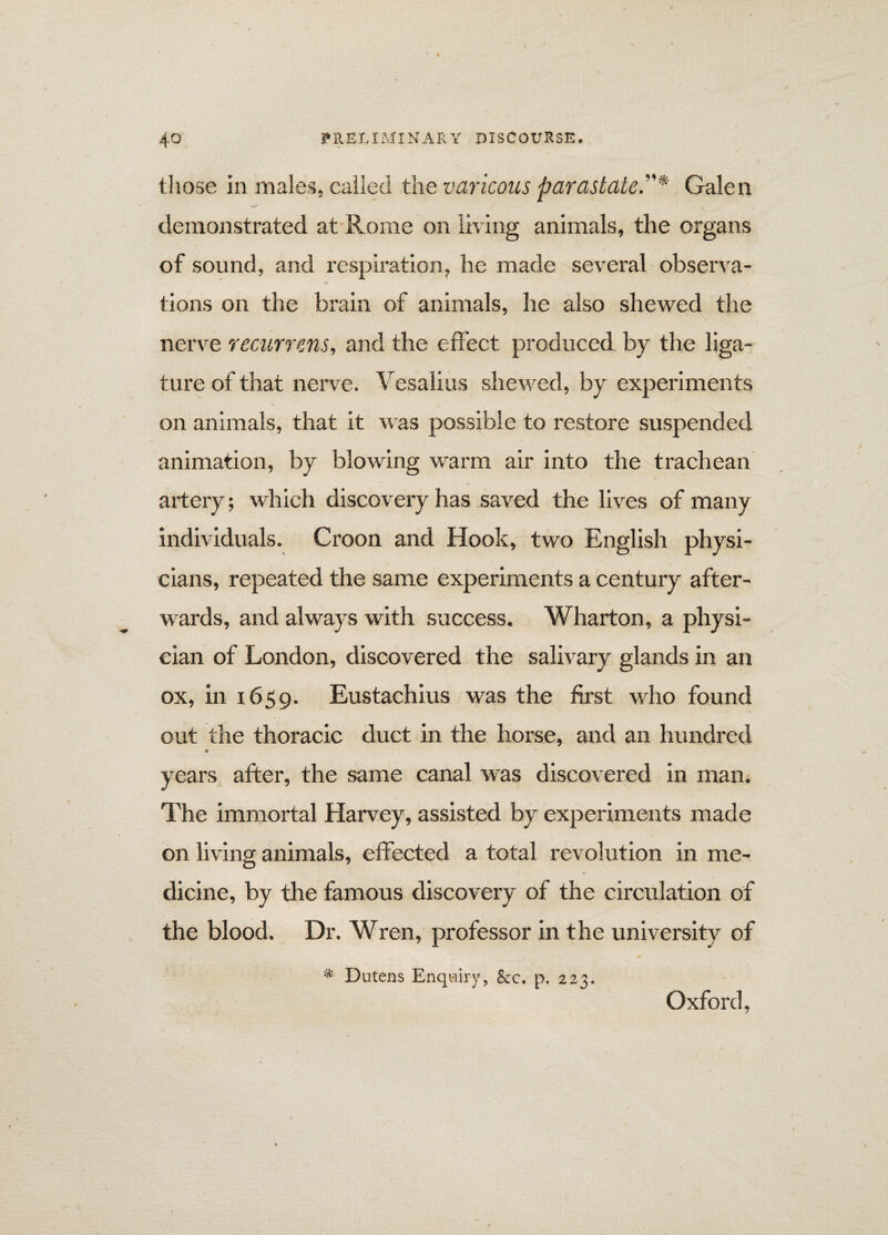 / 40 PRELIMINARY DISCOURSE. those in males, called the var icons parastate”* Galen demonstrated at Rome on living animals, the organs of sound, and respiration, he made several observa¬ tions on the brain of animals, he also shewed the nerve recurrens, and the effect produced by the liga¬ ture of that nerve. Vesalius shewed, by experiments on animals, that it was possible to restore suspended animation, by blowing warm air into the trachean artery; which discovery has saved the lives of many individuals. Croon and Hook, two English physi¬ cians, repeated the same experiments a century after¬ wards, and always with success. Wharton, a physi¬ cian of London, discovered the salivary glands in an ox, in 1659. Eustachius was the first who found out the thoracic duct in the horse, and an hundred a years after, the same canal was discovered in man. The immortal Harvey, assisted by experiments made on living animals, effected a total revolution in me- dicine, by the famous discovery of the circulation of the blood. Dr. Wren, professor in the university of * Dutens Enquiry, &c. p. 223. Oxford,