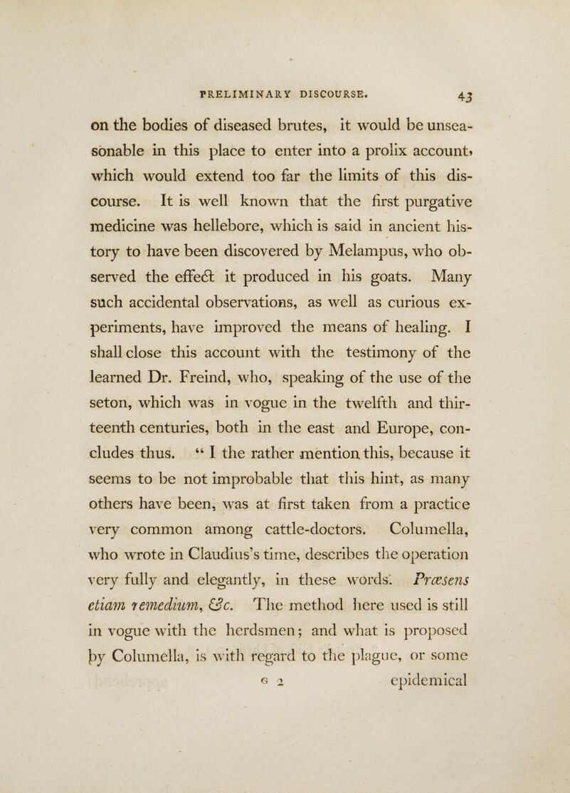 on the bodies of diseased brutes, it would be unsea¬ sonable in this place to enter into a prolix account* which would extend too far the limits of this dis¬ course. It is well known that the first purgative medicine was hellebore, which is said in ancient his¬ tory to have been discovered by Melampus, who ob¬ served the effect it produced in his goats. Many such accidental observations, as well as curious ex¬ periments, have improved the means of healing. I shall close this account with the testimony of the learned Dr. Freind, who, speaking of the use of the seton, which was in vogue in the twelfth and thir¬ teenth centuries, both in the east and Europe, con¬ cludes thus. “ I the rather mention this, because it seems to be not improbable that this hint, as many others have been, was at first taken from a practice very common among cattle-cloctors. Columella, who wrote in Claudius’s time, describes the operation very fully and elegantly, in these words'. Prcesens etiam \remedium, C3c. The method here used is still in vogue with the herdsmen; and what is proposed by Columella, is with regard to the plague, or some g 2 epidemical