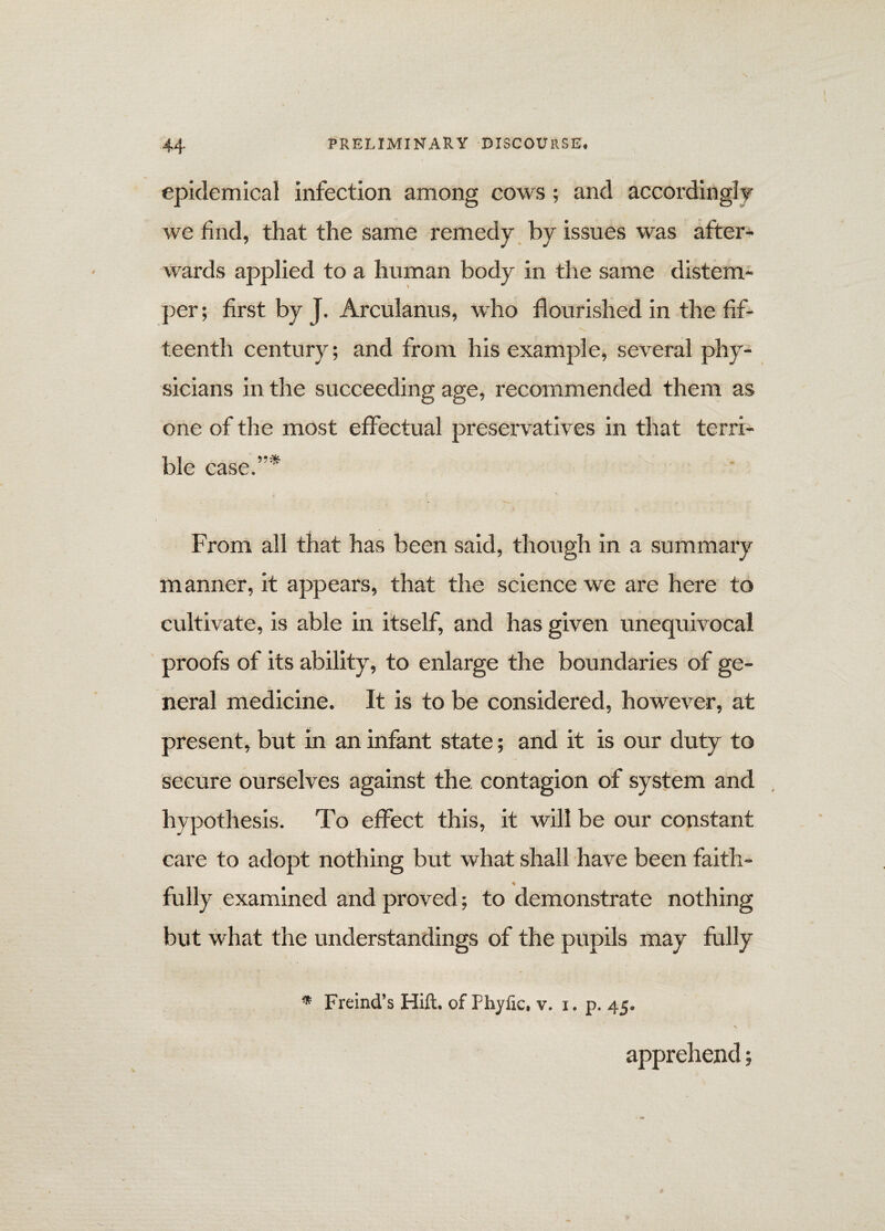 epidemical infection among cows; and accordingly we find, that the same remedy by issues was after¬ wards applied to a human body in the same distem¬ per ; first by J. Arculanus, who flourished in the fif¬ teenth century; and from his example, several phy¬ sicians in the succeeding age, recommended them as one of the most effectual preservatives in that terri¬ ble case.5'* From all that has been said, though in a summary manner, it appears, that the science we are here to cultivate, is able in itself, and has given unequivocal proofs of its ability, to enlarge the boundaries of ge¬ neral medicine. It is to be considered, however, at present, but in an infant state; and it is our duty to secure ourselves against the contagion of system and hypothesis. To effect this, it will be our constant care to adopt nothing but what shall have been faith- ♦ fully examined and proved; to demonstrate nothing but what the understandings of the pupils may fully * Freind’s Hift. of Phyfic, v. i. p. 45. apprehend;