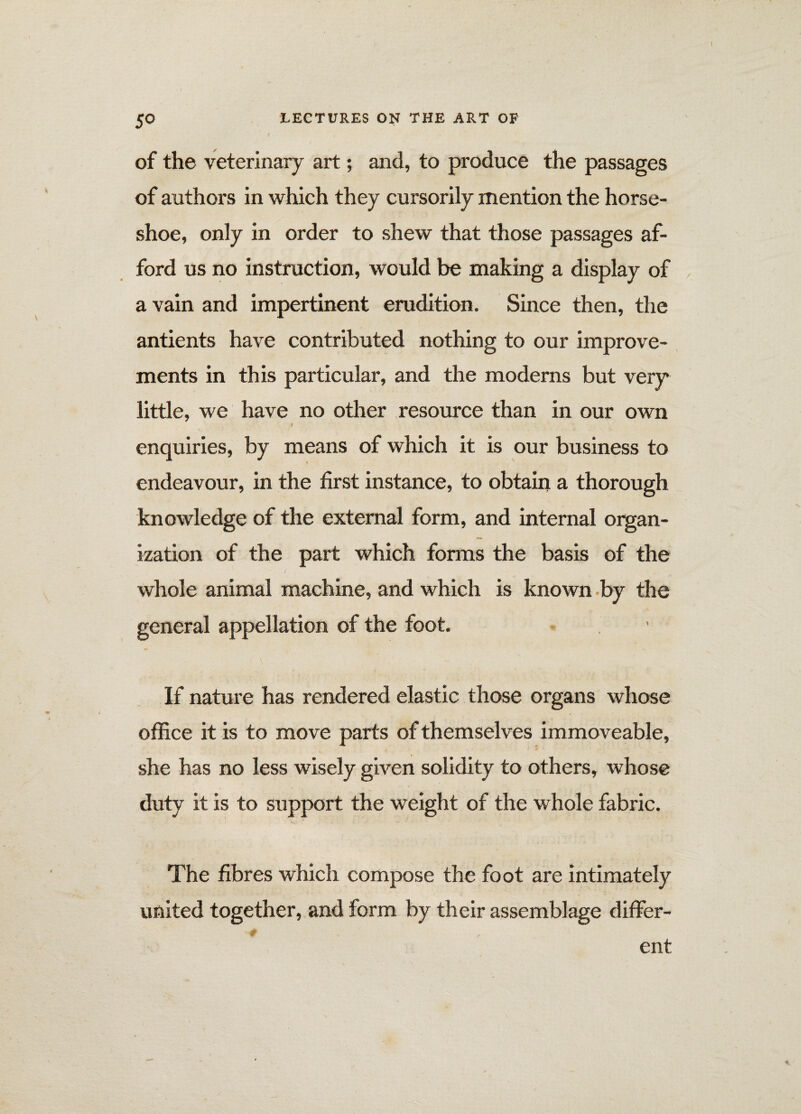 of the veterinary art; and, to produce the passages of authors in which they cursorily mention the horse¬ shoe, only in order to shew that those passages af¬ ford us no instruction, would be making a display of a vain and impertinent erudition. Since then, the antients have contributed nothing to our improve¬ ments in this particular, and the moderns but very little, we have no other resource than in our own I enquiries, by means of which it is our business to endeavour, in the first instance, to obtain a thorough knowledge of the external form, and internal organ¬ ization of the part which forms the basis of the whole animal machine, and which is known by the general appellation of the foot. If nature has rendered elastic those organs whose office it is to move parts of themselves immoveable, she has no less wisely given solidity to others, whose duty it is to support the weight of the whole fabric. The fibres which compose the foot are intimately united together, and form by their assemblage differ¬ ent